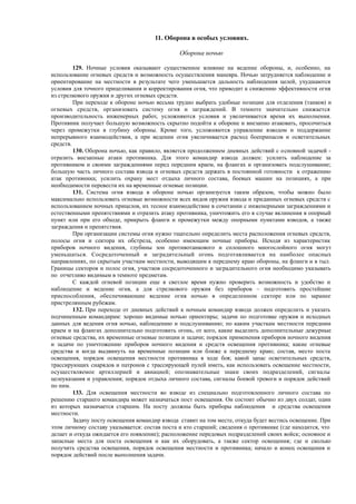 11. Оборона в особых условиях.
Оборона ночью
129. Ночные условия оказывают существенное влияние на ведение обороны, и, особенно, на
использование огневых средств и возможность осуществления маневра. Ночью затрудняется наблюдение и
ориентирование на местности в результате чего уменьшается дальность наблюдения целей, ухудшаются
условия для точного прицеливания и корректирования огня, что приводит к снижению эффективности огня
из стрелкового оружия и других огневых средств.
При переходе к обороне ночью весьма трудно выбрать удобные позиции для отделения (танков) и
огневых средств, организовать систему огня и заграждений. В темноте значительно снижается
производительность инженерных работ, усложняются условия и увеличивается время их выполнения.
Противник получает большую возможность скрытно подойти к обороне и внезапно атаковать, просочиться
через промежутки в глубину обороны. Кроме того, усложняются управление взводом и поддержание
непрерывного взаимодействия, а при ведении огня увеличивается расход боеприпасов и осветительных
средств.
130. Оборона ночью, как правило, является продолжением дневных действий с основной задачей -
отразить внезапные атаки противника. Для этого командир взвода должен: усилить наблюдение за
противником и своими заграждениями перед передним краем, на флангах и организовать подслушивание;
большую часть личного состава взвода и огневых средств держать в постоянной готовности к отражению
атак противника; усилить охрану мест отдыха личного состава, боевых машин на позициях, а при
необходимости перевести их на временные огневые позиции.
131. Система огня взвода в обороне ночью организуется таким образом, чтобы можно было
максимально использовать огневые возможности всех видов оружия взвода и приданных огневых средств с
использованием ночных прицелов, их тесное взаимодействие в сочетании с инженерными заграждениями и
естественными препятствиями и отразить атаку противника, уничтожить его в случае вклинения в опорный
пункт или при его обходе, прикрыть фланги и промежутки между опорными пунктами взводов, а также
заграждения и препятствия.
При организации системы огня нужно тщательно определить места расположения огневых средств,
полосы огня и сектора их обстрела, особенно имеющим ночные приборы. Исходя из характеристик
приборов ночного видения, глубины зон противотанкового и сплошного многослойного огня могут
уменьшаться. Сосредоточенный и заградительный огонь подготавливается на наиболее опасных
направлениях, по скрытым участкам местности, выводящим к переднему краю обороны, на фланги и в тыл.
Границы секторов и полос огня, участков сосредоточенного и заградительного огня необходимо указывать
по отчетливо видимым в темноте предметам.
С каждой огневой позиции еще в светлое время нужно проверить возможность и удобство и
наблюдение и ведение огня, а для стрелкового оружия без приборов – подготовить простейшие
приспособления, обеспечивающие ведение огня ночью в определенном секторе или по заранее
пристрелянным рубежам.
132. При переходе от дневных действий к ночным командир взвода должен определить и указать
подчиненным командирам: хорошо видимые ночью ориентиры; задачи по подготовке оружия и исходных
данных для ведения огня ночью, наблюдению и подслушиванию; по каким участкам местности передним
краем и на флангах дополнительно подготовить огонь, от кого, какие выделить дополнительные дежурные
огневые средства, их временные огневые позиции и задачи; порядок применения приборов ночного видения
и задачи по уничтожению приборов ночного видения и средств освещения противника; какие огневые
средства и когда выдвинуть на временные позиции или ближе к переднему краю; состав, место поста
освещения, порядок освещения местности противника в ходе боя; какой запас осветительных средств,
трассирующих снарядов и патронов с трассирующей пулей иметь, как использовать освещение местности,
осуществляемое артиллерией и авиацией; опознавательные знаки своих подразделений, сигналы
целеуказания и управления; порядок отдыха личного состава, сигналы боевой тревоги и порядок действий
по ним.
133. Для освещения местности во взводе из специально подготовленного личного состава по
решению старшего командира может назначаться пост освещения. Он состоит обычно из двух солдат, один
из которых назначается старшим. На посту должны быть приборы наблюдения и средства освещения
местности.
Задачу посту освещения командир взвода ставит на том месте, откуда будет вестись освещение. При
этом личному составу указывается: состав поста и кто старший; сведения о противнике (где находится, что
делает и откуда ожидается его появление); расположение передовых подразделений своих войск; основное и
запасные места для поста освещения и как их оборудовать, а также сектор освещения; где и сколько
получить средства освещения, порядок освещения местности и противника; начало и конец освещения и
порядок действий после выполнения задачи.
 