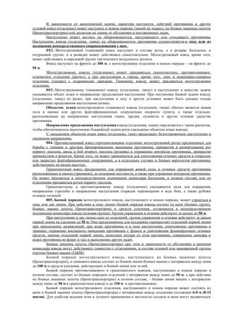 В зависимости от выполняемой задачи, характера местности, действий противника и других
условий взвод (отделение) может наступать в пешем порядке (зимой на лыжах), на боевых машинах пехоты
(бронетранспортерах) или десантом на танках от обстановки и поставленных задач.
Наступление может вестись на обороняющегося, наступающего или отходящего противника.
Наступление взвода (отделения, танка) на обороняющегося противника осуществляется с ходу или из
положения непосредственного соприкосновения с ним.
002. Мотострелковый (танковый) взвод наступает в составе роты, а в резерве батальона, в
штурмовой группе, и в разведке может действовать самостоятельно. Мотострелковый взвод, кроме того,
может действовать в передовой группе тактического воздушного десанта.
Взвод наступает на фронте до 300 м, а мотострелковое отделение в пешем порядке – на фронте до
50 м.
Мотострелковому взводу (отделению) может придаваться гранатометное, противотанковое,
огнеметное отделение (расчет), а при наступлении в городе, кроме того, танк и инженерно-саперное
отделение (саперы) с подрывными зарядами. Танковому взводу может придаваться мотострелковое
отделение.
003. Мотострелковому (танковому) взводу (отделению, танку) в наступлении в качестве задачи
указывается объект атаки и направление продолжения наступления. При постановке боевой задачи взводу
(отделению, танку) по радио, при наступлении в лесу и других условиях может быть указано только
направление продолжения наступления (атаки).
Объектом атаки мотострелкового (танкового) взвода (отделения, танка) обычно является живая
сила в окопах или других фортификационных сооружениях опорного пункта, а также отдельно
расположенные на направлении наступления танки, орудия, пулеметы и другие огневые средства
противника.
Направление продолжения наступления взвода (отделения, танка) определяется с таким расчетом,
чтобы обеспечивалось выполнение ближайшей задачи роты (овладение объектом атаки взвода).
С овладением объектом атаки взвод (отделение, танк) продолжает безостановочное наступление в
указанном направлении.
004. Противотанковый взвод (противотанковое отделение мотострелковой роты) предназначен для
борьбы с танками и другими бронированными машинами противника, прикрытия и развертывания рот
первого эшелона, ввода в бой второго эшелона (резерва) и отражению контратак противника, прикрытие
промежутков и флангов. Кроме того, он может привлекаться для уничтожения огневых средств в открытых
или закрытых фортификационных сооружениях, а в отдельных случаях и боевых вертолетов противника,
действующих на малых высотах.
Гранатометный взвод предназначен для поражения живой силы и огневых средств противника
расположенных в окопах (траншеях), за складками местности, а также при отражении контратак противника.
Он может находиться в непосредственном подчинении командира батальона, в полном составе или по
отделениям придаваться ротам первого эшелона.
Гранатометному и противотанковому взводу (отделению) указываются цели для поражения,
направление стрельбы и направление наступления (порядок перемещения в ходе боя), а также рубежи
огневых позиций.
005. Боевой порядок мотострелкового взвода, наступающего в пешем порядке, может строиться в
одну или две линии. При действии в одну линию боевой порядок взвода состоит из цепи (боевых групп),
боевых машин пехоты (бронетранспортеров) и средств усиления, остающихся в непосредственном
подчинении командира взвода (огневая группа). Группа управления и огневая действуют за цепью до 50 м.
При наступлении в две линии одно из отделений, группа управления и огневая действуют за цепью
первой линии на удалении до 50 м. Они предназначены для поддержки (прикрытия) отделений первой линии
при преодолении заграждений, при атаке противника и в ходе наступления; уничтожение противника в
траншее; отражение внезапного нападения противника с фланга и уничтожение фланкирующих огневых
средств; замены отделений первой линии, понесших потери от огня противника; совершение маневра и
атаки противника во фланг и тыл и выполнение других задач.
Боевые машины пехоты (бронетранспортеры) при этом в зависимости от обстановки и решения
командира взвода могут действовать совместно с отделениями, в составе огневой или маневренной группы
(группы боевых машин (ГрБМ).
Боевой порядок мотострелкового взвода, наступающего на боевых машинах пехоты
(бронетранспортерах), и танкового взвода состоит из боевой линии боевых машин с интервалом между ними
до 100 м и средств усиления, действующих в боевой линии или за ней.
Боевой порядок противотанкового и гранатометного взводов, наступающих в пешем порядке в
полном составе, состоит из боевых порядков отделений с интервалом между ними до 50 м, а при действии
на боевых машинах пехоты (бронетранспортерах) в полном составе, - боевая линия машин с интервалом
между ними до 50 м в гранатометном взводе и до 150 м в противотанковом.
Боевой порядок мотострелкового отделения, наступающего в пешем порядке может состоять из
цепи и боевой машине пехоты (бронетранспортера) с интервалами между солдатами составляет 6-8 м (8-12
шагов). Для удобства ведения огня и лучшего применения к местности солдаты в цепи могут выдвигаться
 