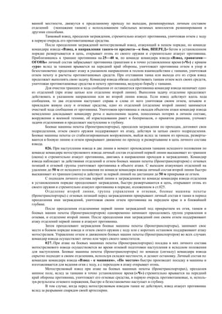 ванной местности, движутся к проделанному проходу по выходам, разминируемых личным составом
отделений (экипажами танков) с использованием табельных возимых комплектов разминирования и
другими способами.
Танковый взвод, преодолев заграждения, стремительно атакует противника, уничтожая огнем с ходу
в первую очередь его противотанковые средства.
После преодоления заграждений мотострелковый взвод, атакующий в пешем порядке, по команде
командира взвода «Взвод, в направлении такого-то предмета—к бою, ВПЕРЕД» бегом в установленном
порядке развертывается в цепь, открывает огонь из своего оружия и стремительно атакует противника.
Приблизившись к траншее противника на 25—40 м, по команде командира взвода «Взвод, гранатами—
ОГОНЬ» личный состав забрасывает противника гранатами и в точно установленное время («Ч») с криком
«ура» вслед за танками врывается на передний край обороны, уничтожает противника огнем в упор и
безостановочно продолжает атаку в указанном направлении в тесном взаимодействии с танками, уничтожая
огнем пехоту и расчеты противотанковых средств. При отставания танка или выхода его из строя взвод
продолжает выполнять свою задачу. Командир взвода обязан содействовать танкам огнем всех своих средств,
уничтожая противотанковые средства и пехоту противника, ведущую борьбу с танками.
Для очистки траншеи и хода сообщения от оставшегося противника командир взвода назначает одно
из отделений (при атаке цепью или отделение второй линии). Выполнив задачу отделение продолжает
действовать в указанном направлении или во второй линии взвода. Если взвод действует вдоль хода
сообщения, то два отделения наступают справа и слева от него уничтожая своим огнем, штыком и
прикладом живую силу и огневые средства, одно из отделений (отделение второй линии) занимается
очисткой хода сообщения от противника. Уничтожив противника и овладев объектом атаки командир взвода
немедленно докладывает командиру роты о выполнении задачи, понесенных потерях в личном составе,
вооружении и военной технике, об израсходовании ракет и боеприпасов, о принятом решении, уточняет
задачи отделениями и продолжает наступление в глубину.
Боевые машины пехоты (бронетранспортеры), преодолев заграждения по проходам, догоняют свои
подразделения, огнем своего оружия поддерживают их атаку, действуя за цепью своего подразделения.
Боевые машины пехоты со стабилизированным вооружением, выйдя вслед за танком из прохода, разверты-
ваются в боевую линию и огнем прикрывают движение по проходу и развертывание в цепь личного состава
взвода.
026. При наступлении взвода в две линии в момент прохождения танками исходного положения по
команде командира мотострелкового взвода личный состав отделений первой линии выскакивает из траншеи
(окопа) и стремительно атакует противника, двигаясь в направлении проходов в заграждениях. Командир
взвода наблюдает за действиями отделений и огнем боевых машин пехоты (бронетранспортеров) с огневых
позиций и огневой группы уничтожает противника в объекте атаки. С выходом атакующих отделений на
удалении до 50 м от исходного положения по команде командира взвода личный состав второй линии быстро
выскакивает из траншеи (окопа) и действует за первой линией на дистанции до 50 м прикрывая ее огнем.
С подходом личного состава первой линии к заграждениям по команде командира взвода отделения
в установленном порядке преодолевают заграждения, быстро развертываются в цепь, открывают огонь из
своего оружия и стремительно атакуют противника в порядке, изложенном в ст.025.
Отделение второй линии, группа управления и огневая, боевые машины пехоты
(бронетранспортеры) с огневых позиций перед заграждениями прикрывают личный состав и танки в период
преодоления ими заграждений, уничтожая своим огнем противника на переднем крае и в ближайшей
глубине.
После преодоления отделениями первой линии заграждений под прикрытием их огня, танков и
боевых машин пехоты (бронетранспортеров) одновременно начинают преодолевать группа управления и
огневая, и отделение второй линии. После преодоления ими заграждений они своим огнем поддерживают
атаку отделений первой линии и атакуют противника.
Затем преодолевают заграждения боевые машины пехоты (бронетранспортеры), занимают свое
место в боевом порядке взвода и огнем своего оружия с ходу или с коротких остановок поддерживают атаку
мотострелков. Управление огнем и движением боевых машин пехоты (бронетранспортеров) во всех случаях
командир взвода осуществляет лично или через своего заместителя.
027. При атаке на боевых машинах пехоты (бронетранспортерах) посадка в них личного состава
мотострелкового взвода осуществляется во время огневой подготовки наступления в исходном положении
для наступления. Боевые машины пехоты (бронетранспортеры) по команде (сигналу) командира взвода
скрытно подходят к своим отделениям, используя складки местности, и делают остановку. Личный состав по
командам командира взвода «Взвод - к машинам», «По местам» быстро производит посадку в машины и
изготавливается для ведения огня с ходу, а с переходом в атаку открывает огонь.
Мотострелковый взвод при атаке на боевых машинах пехоты (бронетранспортерах), преодолев
минное поле, вслед за танками в точно установленное время («Ч») стремительно врывается на передний
край обороны противника, уничтожает его огневые средства, в первую очередь противотанковые, и, исполь-
зуя результаты огневого поражения, быстро и безостановочно наступает в глубину.
В том случае, когда перед мотострелковым взводом танки не действуют, взвод атакует противника
вслед за разрывами снарядов своей артиллерии.
 