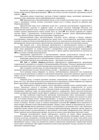 Безопасное удаление от разрывов снарядов своей артиллерии составляет: для танков — 200 м; для
боевых машин пехоты (бронетранспортеров)—300 м; для личного состава, атакующего противника в пешем
порядке— 400 м.
Приданные взводу огнеметчики, наступая в боевых порядках взвода, уничтожают противника в
траншеях, ходах сообщения и других фортификационных сооружениях.
028. Гранатометный и противотанковый взводы в ходе огневой подготовки атаки и с началом атаки
огнем с занимаемых огневых позиции уничтожают живую силу и огневые средства на переднем крае
обороны противника.
Гранатометный взвод после поражения целей или с подходом мотострелковых подразделений к
рубежу безопасного удаления от разрывов гранат по команде (сигналу) командира батальона или
самостоятельно переносит огонь в глубину по ожившим или вновь выявленным целям, В ходе наступления
огневые позиции гранатометного взвода должны быть не далее 300 м от боевых порядков рот первого
эшелона. Взвод с гранатометами, установленными на боевых машинах пехоты (бронетранспортерах),
действует обычно в боевых порядках мотострелковых подразделений.
Противотанковый взвод (противотанковое отделение роты), действуя в боевых порядках
мотострелковых подразделений или в промежутках между ними, с последовательно занимаемых огневых
позиций по команде (сигналу) командира батальона (роты) пли самостоятельно уничтожает танки и другие
бронированные машины противника, препятствующие продвижению танков и мотострелковых взводов.
При ведении огня с земли расчетами гранатометного и противотанкового взводов их боевые
машины пехоты (бронетранспортеры) занимают укрытия рядом или позади расчетов на удалении до 100 м и
своим огнем прикрывают их огневые позиции и поддерживают атаку мотострелковых подразделений.
Автомобили этих взводов, используя складки местности и другие укрытия, располагаются на удалении до
400 м от огневых позиций взводов (расчетов).
Перемещение гранатометного и противотанкового взводов осуществляется взводом или по
отделениям, с тем чтобы обеспечивалась непрерывная поддержка мотострелковых подразделений.
Командиры гранатометного и противотанкового взводов находятся в боевом порядке взвода, а если
взвод по отделениям придается мотострелковым ротам — при одном из отделений.
029. Бой в глубине обороны противника характеризуется неравномерностью продвижения
подразделений и развивается в сложной и быстроменяющейся обстановке. Успешное продвижение хотя бы
одного отделения (танка) или соседей командир взвода немедленно использует для развития успеха.
При отставании соседей взвод, не приостанавливая атаки, частью огневых средств подавляет цели,
мешающие продвижению соседей. Лучшая помощь соседям — продвижение взвода вперед.
Если командир взвода обнаружит не занятые, необстреливаемые промежутки или подавленные
огневые средства противника, он обязан по собственной инициативе немедленно продвигать через них взвод
вперед, хотя бы это временно отклоняло его от указанного ему направления, и стремиться выйти во фланг и
тыл противнику.
Опорный пункт, в котором противник оказывает сопротивление, взвод обходит и атакует его во
фланг или в тыл. Для обхода используются складки местности промежутки в боевых порядках или открытые
фланги противника, в целях маскировки могут применяться аэрозоли (дымы).
При невозможности обхода опорного пункта противника командир взвода сосредоточивает огонь
взвода, приданных средств и вызывает огонь взаимодействующих подразделений по целям,
препятствующим продвижению, выдвигает отделения (танки) на выгодный для перехода в атаку рубеж и
одновременно принимает меры для проделывания прохода в заграждениях. Взвод, используя результаты
огневого поражения противника атакой с фронта завершает его уничтожение и продолжает движение вперед.
По мере ослабления сопротивления противника мотострелковый взвод, наступающий в пешем
порядке, по команде (сигналу) старшего командира производит посадку в машины или десантом на танки.
Для этого боевые машины пехоты (бронетранспортеры) по команде командира взвода догоняют свои от-
деления, замедляют движение или делают короткую остановку (танки, выделенные для действий с десантом,
делают остановку). Личный состав по команде командиров отделений «К машине» бегом выдвигается к
своим боевым машинам пехоты (бронетранспортерам, танкам), ставит оружие на предохранитель затем по
команде «По местам» быстро производит посадку и изготавливается для ведения огня с ходу. Наводчики-
операторы боевых машин пехоты (наводчики пулеметов бронетранспортеров, наводчики орудии танков) во
время посадки личного состава наблюдают за противником и уничтожают обнаруженные цели. Действуя на
боевых машинах пехоты (бронетранспортерах, десантом на танках), взвод продолжает выполнять задачу.
Командир мотострелкового взвода, действующего десантом на танках, обязан распределить
отделения и приданные огневые средства по танкам, указать подчиненным командирам задачу, уточнить
сигналы на посадку, спешивание и способы Целеуказания. Действуя десантом на танках, взвод своим огнем
уничтожает противотанковые средства ближнего действия. Для уничтожения противника, препятствующего
продвижению танков, а также для оказания им помощи в преодолении заграждений и препятствий личный
состав может спешиваться. При первой возможности взвод снова производит посадку десантом на танки и
продолжает движение вперед.
 