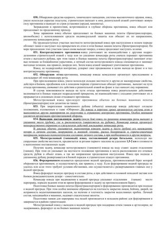 030. Обнаружив средства ядерного, химического нападения, системы высокоточного оружия, взвод,
умело используя скрытые подступы, стремительно выходит к ним, решительной атакой уничтожает живую
силу противника и выводит из строя установки (орудия, минометы).
Заграждения и препятствия, встретившиеся в глубине обороны противника, взвод обходит или
преодолевает по проделанному проходу.
Зоны заражения взвод обычно преодолевает на боевых машинах пехоты (бронетранспортерах,
автомобилях) с использованием средств индивидуальной защиты или обходит их по направлению,
указанному командиром роты.
На труднодоступных участках местности мотострелковый взвод при наступлении в пешем порядке
обгоняет танки и наступает под прикрытием их огня и огня боевых машин пехоты (бронетранспортеров). По
мере преодоления этих участков танки снова выходят вперед, а взвод продолжает наступать за ними.
031. Контратакующего противника взвод уничтожает во взаимодействии с другими подраз-
делениями стремительной атакой с ходу или по указанию командира роты сначала поражает противника
огнем с выгодного рубежа, при этом танки и боевые машины пехоты (бронетранспортеры) занимают огне-
вые позиции за ближайшими укрытиями, а личный состав мотострелкового взвода спешивается и занимает
выгодные позиции, как правило, впереди них. Затем взвод атакой завершает уничтожение противника.
Взвод, не подвергшийся контратаке, ускоряет свое продвижение в целях выхода во фланг и в тыл
контратакующему противнику.
032. Обнаружив отход противника, командир взвода немедленно организует преследование и
докладывает об этом командиру роты.
При преследовании взвод, умело используя складки местности и другие ее маскирующие свойства,
действуя в боевом, предбоевом или в походном порядке стремительно обходит противника, выходит на пути
отхода противника, сковывает его действия и решительной атакой во фланг и тыл наносит ему поражение.
В случае невозможности выхода на пути отхода противника взвод решительными действиями
вклинивается в боевые порядки подразделений прикрытия, во взаимодействии с соседями уничтожает их и
прорывается к основным силам отходящего противника.
Мотострелковый взвод преследует противника обычно на боевых машинах пехоты
(бронетранспортерах) или десантом на танках.
033. При закреплении захваченного рубежа (объекта) командир взвода действует согласно
положениям, изложенным в главе «Оборона». Во взводе в короткие сроки организуется система огня и
выполняются другие мероприятия по подготовке к отражению контратаки противника. Особое внимание
уделяется организации противотанковой обороны.
034. Выполнив поставленную задачу (после боя) взвод по решению командира роты выходит в
указанное место (рубеж), где и располагается (закрепляется на рубеже). Командир взвода организует
непосредственное охранение и о результатах действий докладывает командиру роты.
В докладе обычно указывается: выполненная взводом задача и место (рубеж) его нахождения;
потери в личном составе, вооружении и военной технике; расход боеприпасов и горюче-смазочных
материалов; морально-психологическое состояние личного состава, а при необходимости и другие вопросы.
035. Мотострелковый (танковый) взвод, составляющий резерв батальона, используя ма-
скирующие свойства местности, продвигается за ротами первого эшелона на удалении 1,5-2 км в готовности
к выполнению поставленных задач.
Получив задачу, командир мотострелкового (танкового) взвода на ходу ставит задачи отделениям
(танкам). При этом он указывает на местности положение противника и места расположения его огневых
средств, рубеж и объект атаки, а так же направление продолжения наступления. Взвод при подходе к
указанному рубежу развертывается в боевой порядок и стремительно атакует противника.
036. Форсированием называется преодоление водной преграды, противоположный берег которой
обороняется противником, и осуществляется, как правило, с ходу. Если форсирование водной преграды не
удалось или если этого требуют условия обстановки, оно осуществляется с развертыванием главных сил у
водной преграды.
Взвод форсирует водную преграду в составе роты, а при действиях в головной походной заставе или
боевом разведывательном дозоре – самостоятельно.
Командир взвода при выдвижении к водной преграде указывает отделениям (танкам) место
переправы, порядок ведения огня во время форсирования и задачу на противоположном берегу.
Подготовка боевых машин пехоты (бронетранспортеров) к форсированию производится при подходе
к водной преграде. При этом особое внимание обращается на плотность закрытия люков, бойниц, дверей, на
исправность водооткачивающих насосов, на наличие и плотность закрытия водосливных пробок. Личный
состав, находящийся в машинах, надевает спасательные жилеты.
Подготовка танков для переправы под водой производится в исходном районе для форсирования и
завершается в районе герметизации.
Мотострелковый взвод с выходом к водной преграде при поддержке огнем танков и артиллерии, не
задерживаясь, форсирует ее на боевых машинах пехоты
 