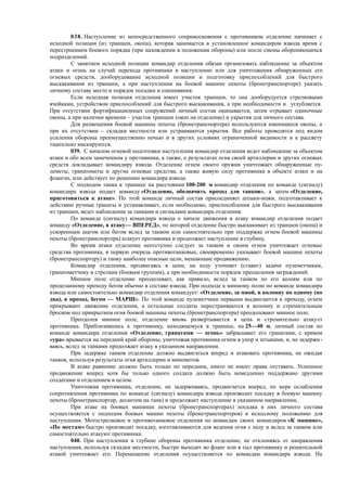 038. Наступление из непосредственного соприкосновения с противником отделение начинает с
исходной позиции (из траншеи, окопа), которая занимается в установленное командиром взвода время с
перестроением боевого порядка (при нахождении в положении обороны) или после смены обороняющихся
подразделений.
С занятием исходной позиции командир отделения обязан организовать наблюдение за объектом
атаки и огонь на случай перехода противника в наступление или для уничтожения обнаруженных его
огневых средств, дооборудование исходной позиции и подготовку приспособлений для быстрого
выскакивания из траншеи, а при наступлении на боевой машине пехоты (бронетранспортере) указать
личному составу место и порядок посадки и спешивания.
Если исходная позиция отделения имеет участок траншеи, то она дооборудуется стрелковыми
ячейками, устройством приспособлений для быстрого выскакивания, а при необходимости и углубляется.
При отсутствии фортификационных сооружений личный состав окапывается, затем отрывает одиночные
окопы, а при наличии времени – участок траншеи (окоп на отделение) и укрытия для личного состава.
Для размещения боевой машины пехоты (бронетранспортера) используются имеющиеся окопы, а
при их отсутствии – складки местности или устраиваются укрытия. Все работы проводятся под видом
усиления обороны преимущественно ночью и в других условиях ограниченной видимости и к рассвету
тщательно маскируются.
039. С началом огневой подготовки наступления командир отделения ведет наблюдение за объектом
атаки и обо всем замеченном у противника, а также, о результатах огня своей артиллерии и других огневых
средств докладывает командиру взвода. Отделение огнем своего оружия уничтожает обнаруженные пу-
леметы, гранатометы и другие огневые средства, а также живую силу противника в объекте атаки и на
флангах, или действует по решению командира взвода.
С подходом танка к траншее на расстоянии 100-200 м командир отделения по команде (сигналу)
командира взвода подает команду «Отделение, обозначить проход для танков», а затем «Отделение,
приготовиться к атаке». По этой команде личный состав присоединяет штыки-ножи, подготавливает к
действию ручные гранаты и устанавливает, если необходимо, приспособления для быстрого выскакивания
из траншеи, ведет наблюдение за танками и сигналами командира отделения.
По команде (сигналу) командира взвода о начале движения в атаку командир отделения подает
команду «Отделение, в атаку— ВПЕРЕД», по которой отделение быстро выскакивает из траншеи (окопа) и
ускоренным шагом или бегом вслед за танком или самостоятельно при поддержке огнем боевой машины
пехоты (бронетранспортера) атакует противника и продолжает наступление в глубину.
Во время атаки отделение неотступно следует за танком и своим огнем уничтожает огневые
средства противника, в первую очередь противотанковые, своевременно указывает боевой машине пехоты
(бронетранспортеру) и танку наиболее опасные цели, мешающие продвижению.
Командир отделения, продвигаясь в цепи, на ходу уточняет (ставит) задачи пулеметчикам,
гранатометчику и стрелкам (боевым группам), а при необходимости порядок преодоления заграждений.
Минное поле отделение преодолевает, как правило, вслед за танком по его колеям или по
проделанному проходу бегом обычно в составе взвода. При подходе к минному полю по команде командира
взвода или самостоятельно командир отделения командует: «Отделение, за мной, в колонну по одному (по
два), в проход, бегом — МАРШ». По этой команде пулеметчики первыми выдвигаются к проходу, огнем
прикрывают движение отделения, а остальные солдаты перестраиваются в колонну и стремительным
броском под прикрытием огня боевой машины пехоты (бронетранспортера) преодолевают минное поле.
Преодолев минное поле, отделение вновь развертывается в цепь и стремительно атакует
противника. Приблизившись к противнику, находящемуся в траншее, на 25—40 м, личный состав по
команде командира отделения «Отделение, гранатами — огонь» забрасывает его гранатами, с криком
«ура» врывается на передний край обороны, уничтожая противника огнем в упор и штыками, и, не задержи-
ваясь, вслед за танками продолжает атаку в указанном направлении.
При задержке танков отделение должно выдвигаться вперед и атаковать противника, не ожидая
танков, используя результаты огня артиллерии и минометов.
В атаке равнение должно быть только по передним, никто не имеет права отставать. Успешное
продвижение вперед хотя бы только одного солдата должно быть немедленно поддержано другими
солдатами и отделением в целом.
Уничтожив противника, отделение, не задерживаясь, продвигается вперед, по мере ослабления
сопротивления противника по команде (сигналу) командира взвода производит посадку в боевую машину
пехоты (бронетранспортер, десантом на танк) и продолжает наступление в указанном направлении,
При атаке на боевых машинах пехоты (бронетранспортерах) посадка в них личного состава
осуществляется с подходом боевых машин пехоты (бронетранспортеров) к исходному положению для
наступления. Мотострелковое и противотанковое отделения по командам своих командиров «К машине»,
«По местам» быстро производят посадку, изготавливаются для ведения огня с ходу и вслед за танком или
самостоятельно атакуют противника.
040. При наступлении в глубине обороны противника отделение, не отклоняясь от направления
наступления, используя складки местности, быстро выходит во фланг или в тыл противнику и решительной
атакой уничтожает его. Перемещение отделения осуществляется по командам командира взвода. На
 