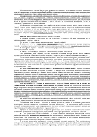 Морально-психологическое обеспечение во взводе организуется на основании указания командира
роты (его заместителя по воспитательной работе). При этом командир взвода указывает какие мероприятия и
к какому сроку провести и ставит задачи назначенному активу.
При организации мероприятий технического и тылового обеспечения командир взвода указывает
порядок сроки получения боеприпасов, заправки горюче-смазочными материалами, проведение
технического обслуживания вооружения и военной техники, обеспечение личного состава продовольствием,
водой и другими материальными средствами, а также следить за содержанием экипировки солдата и
сержантов и правильным ее использованием.
023. Командир отделения (танка), получив боевую задачу, должен: понять задачу взвода, отделения
(танка), а также задачи соседей, время готовности к выполнению задачи, порядок и сроки ее выполнения;
уяснить, где противник и что он делает, а также места расположения его огневых средств; изучить
местность, ее защитные и маскирующие свойства, выгодные подступы, заграждения и препятствия, условия
наблюдения и ведения огня; произвести боевой расчет и определить задачи личному составу, отдать боевой
приказ.
В боевом приказе командир отделения (танка) указывает:
В первом пункте – ориентиры, состав, положение и характер действий противника, места
расположения его огневых средств;
Во втором пункте - задачу взвода, отделения (танка)и соседей;
В третьем пункте – после слова «приказываю» ставятся задачи личному составу отделения
(танка), а командиры гранатометного и противотанкового отделений, кроме того, указывает задачи расчетам;
В четвертом пункте - сигналы оповещения, управления, взаимодействия
и порядок действий по ним;
В пятом пункте - время готовности к выполнению задачи и заместителя.
При постановке задач личному составу командир отделения должен указать место каждого
подчиненного (расчета) в боевом порядке (на позиции) и определить порядок наблюдения и ведения огня.
После отдачи боевого приказа командир отделения (танка) организует подготовку отделения (танка)
к выполнению задачи; пополнение ракет, боеприпасов, техническое обслуживание боевой машины пехоты
(бронетранспортера, танка), вооружения и подготовка их к боевому применению; выполнение
установленных работ по инженерному оборудованию и маскировке; поверку знания задач личным составом,
его обеспеченность всем необходимым и в установленное время докладывает командиру взвода о готовности
отделения (танка) к бою.
024. Подготовка взвода (отделения, танка) к выполнению задачи включает: доукомплектование
личным составом, вооружением и военной техникой и имуществом; пополнение возимого (носимого)
боекомлекта штатного вооружения, боевых машин пехоты (бронетранспортеров, танков) и приданных
подразделений (огневых средств); дозаправку техники горюче-смазочными материалами и охлаждающей
жидкостью, пополнение запасов питьевой воды; техническое обслуживание и подготовку вооружения и
военной техники к боевому применению; проведение мероприятий по морально-психологическому
обеспечению. При необходимости могут проводиться занятия по боевой подготовке применительно к
характеру предстоящих действий.
0 2 5 . Практическая работа в подчиненных подразделениях проводится в целях их
своевременной и полной подготовки к выполнению полученной задачи. Он проводится командиром
взвода (отделения, танка) и его заместителем путём проверки точного и в установленные сроки выполнения
требований отданного боевого приказа и распоряжений, знания личным составом поставленных задач,
сигналов оповещения, управления, взаимодействия и порядка действий по ним, контроля своевременности
и качества выполнения мероприятий по подготовке вооружения и военной техники к действиям, доклада в
установленное время командиру роты (взвода) о готовности к действию. Выявленные недостатки
устраняются на месте.
026. Управление огнем является важнейшей обязанностью командира взвода (отделения, танка). Оно
включает организацию огня и управление огнем при выполнении поставленной задачи.
Организация огня включает: изучение и оценку местности; выбор и назначение ориентиров,
кодирование местных предметов; организацию системы наблюдения за противником; выбор огневых
позиций; постановку огневых задач подразделениям (личному составу); подготовку исходных данных для
стрельбы; назначение (доведение) сигналов управления огнем.
Изучение и оценка местности в интересах организации огня является составной частью оценки
обстановки, проводимой командиром взвода (отделения, танка) при организации тактических действий.
027. Для управления подразделениями и огнем старшим командиром назначаются единые
ориентиры и сигналы. Заменять их запрещается. При необходимости командир взвода может назначить до-
полнительно свои ориентиры, но при докладах старшему командиру и поддержании взаимодействия
используются только ориентиры, указанные старшим командиром.
В качестве ориентиров выбираются хорошо видимые местные предметы. При использовании
приборов ночного видения в качестве ориентиров выбираются местные предметы с большой отражающей
способностью в пределах дальности их действия. Ориентиры нумеруют справа налево и по рубежам от себя
 