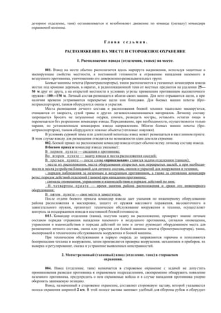 дозорное отделение, танк) останавливается и возобновляет движение по команде (сигналу) командира
охраняемой колонны.
Г л а в а с е д ь м а я .
РАСПОЛОЖЕНИЕ НА МЕСТЕ И СТОРОЖЕВОЕ ОХРАНЕНИЕ
1. Расположение взвода (отделения, танка) на месте.
001. Взвод на месте обычно располагается вдоль маршрута выдвижения, используя защитные и
маскирующие свойства местности, в постоянной готовности к отражению нападения наземного и
воздушного противника, уничтожению его диверсионно-разведывательных групп.
Боевые машины пехоты (бронетранспортеры), танки располагаются в указанных командиром взвода
местах под кронами деревьев, в оврагах, в радиолокационной тени от местных предметов на удалении 25—
50 м друг от друга, а на открытой местности в условиях угрозы применения противником высокоточного
оружия—100—150 м. Личный состав размещается вблизи своих машин. Для него отрываются щели, а при
наличии времени устраиваются перекрытые щели или блиндажи. Для боевых машин пехоты (бро-
нетранспортеров), танков оборудуются окопы и укрытия.
Места размещения личного состава и расположения боевой техники тщательно маскируются,
очищаются от хвороста, сухой травы и других легковоспламеняющихся материалов. Личному составу
запрещается бросать не затушенные окурки, спички, разводить костры, оставлять остатки пищи и
перемещаться без разрешения командира взвода. Передвижение, при необходимости, осуществляется только
парами, по установленным командиром взвода направлениям. Вблизи боевых машин пехоты (бро-
нетранспортеров), танков оборудуются ложные объекты (тепловые ловушки).
В условиях суровой зимы или длительной непогоды взвод может размещаться в населенном пункте.
В этом случае взводу для размещения отводится по возможности один дом или строение.
002. Боевой приказ на расположение командир взвода отдает обычно всему личному составу взвода.
В боевом приказе командир взвода указывает:
В первом пункте — сведения о противнике;
Во втором пункте — задачу взвода и места расположения соседей;
В третьем пункте — после слова «приказываю» ставятся задачи отделениям (танкам):
- места их расположения, места оборудования открытых или перекрытых щелей, а при необходи-
мости и места устройства блиндажей для личного состава, окопов и укрытий для вооружения и техники;
- порядок наблюдения за наземным и воздушным противником, а также за сигналами командира
роты; порядок действий отделений (танков) при нападении противника;
- сигналы оповещения, управления и взаимодействия и порядок действий по ним;
В четвертом пункте — время занятия района расположения и сроки его инженерного
оборудования;
В пятом пункте — свое место и заместителя.
После отдачи боевого приказа командир взвода дает указания по инженерному оборудованию
района расположения и маскировке, защите от оружия массового поражения, высокоточного и
зажигательного оружия, организует техническое обслуживание вооружения и техники, осуществляет
контроль за поддержанием взвода в постоянной боевой готовности.
003. Командир отделения (танка), получив задачу на расположение, проверяет знание личным
составом порядка отражения нападения наземного и воздушного противника, сигналов оповещения,
управления и взаимодействия и порядка действий по ним и лично руководит оборудованием места для
размещения личного состава, окопа или укрытия для боевой машины пехоты (бронетранспортера), танка,
маскировкой и техническим обслуживанием вооружения и боевой машины.
При техническом обслуживании в первую очередь до заправляются горючим и пополняются
боеприпасами техника и вооружение, затем производится проверка вооружения, механизмов и приборов, их
выверка и регулирование, смазка и устранение выявленных неисправностей.
2. Мотострелковый (танковый) взвод (отделение, танк) в сторожевом
охранении.
004. Взвод (отделение, танк) назначается в сторожевое охранение с задачей не допустить
проникновения разведки противника к охраняемым подразделениям, своевременно обнаружить появление
наземного противника, предупредить о нем охраняемые войска и в случае нападения противника упорно
оборонять занимаемую позицию.
Взвод, назначенный в сторожевое охранение, составляет сторожевую заставу, которой указывается
полоса охранения шириной 2 км. В этой полосе застава занимает удобный для обороны рубеж и оборудует
 