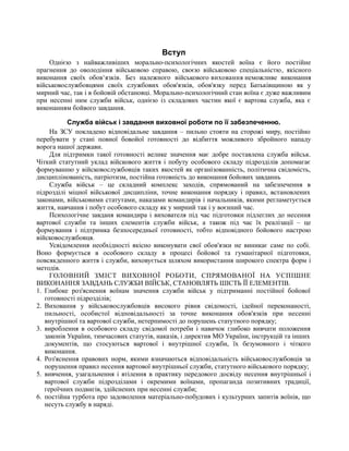 Вступ
Однією з найважливіших морально-психологічних якостей воїна є його постійне
прагнення до оволодіння військовою справою, своєю військовою спеціальністю, якісного
виконання своїх обов‘язків. Без належного військового виховання неможливе виконання
військовослужбовцями своїх службових обов'язків, обов'язку перед Батьківщиною як у
мирний час, так і в бойовій обстановці. Морально-психологічний стан воїна є дуже важливим
при несенні ним служби військ, однією із складових частин якої є вартова служба, яка є
виконанням бойвого завдання.
Служба військ і завдання виховної роботи по її забезпеченню.
На ЗСУ покладено відповідальне завдання – пильно стояти на сторожі миру, постійно
перебувати у стані повної бовойої готовності до відбиття можливого збройного нападу
ворога нашої держави.
Для підтримки такої готовності велике значення має добре поставлена служба військ.
Чіткий статутний уклад війскового життя і побуту особового складу підрозділів допомагає
формуванню у війсковослужбовців таких якостей як організованність, політична свідомість,
дисциплінованість, патріотизм, постійна готовність до виконання бойових завданнь
Служба військ – це складний комплекс заходів, спрямований на забезпечення в
підрозділі міцної військової дисципліни, точне виконання порядку і правил, встановлених
законами, військовими статутами, наказами командирів і начальників, якими регламетується
життя, навчання і побут особового складу як у мирний так і у воєнний час.
Психологічне завданя командира і вихователя під час підготовки підлеглих до несення
вартової служби та інших елементів служби військ, а також під час їх реалізації – це
формування і підтримка безпосередньої готовності, тобто відповідного бойового настрою
війсковослужбовця.
Усвідомлення необхідності якісно виконувати свої обов'язки не виникає саме по собі.
Воно формується в особового складу в процесі бойової та гуманітарної підготовки,
повсякденного життя і служби, виховується шляхом використання широкого спектра форм і
методів.
ГОЛОВНИЙ ЗМІСТ ВИХОВНОЇ РОБОТИ, СПРЯМОВАНОЇ НА УСПІШНЕ
ВИКОНАННЯ ЗАВДАНЬ СЛУЖБИ ВІЙСЬК, СТАНОВЛЯТЬ ШІСТЬ ЇЇ ЕЛЕМЕНТІВ.
1. Глибоке роз'яснення воїнам значення служби військ у підтриманні постійної бойової
готовності підрозділів;
2. Виховання у військовослужбовців високого рівня свідомості, ідейної переконаності,
пильності, особистої відповідальності за точне виконання обов'язків при несенні
внутрішної та вартової служби, нетерпимості до порушень статутного порядку;
3. вироблення в особового складу свідомої потреби і навичок глибоко вивчати положення
законів України, тимчасових статутів, наказів, і директив МО України, інструкцій та інших
документів, що стосуються вартової і внутрішної служби, їх безумовного і чіткого
виконання.
4. Роз'яснення правових норм, якими взначаються відповідальність військовослужбовців за
порушення правил несення вартової внутрішньої служби, статутного військового порядку;
5. вивчення, узагальнення і втілення в практику передового досвіду несення внутрішньої і
вартової служби підрозділами і окремими воїнами, пропаганда позитивних традиції,
героїчних подвигів, здійснених при несенні служби;
6. постійна турбота про задоволення матеріально-побудових і культурних запитів воїнів, що
несуть службу в наряді.
 