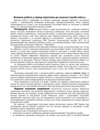 Виховна робота у період підготовки до несення служби військ.
Виховна робота, спрямована на успішне виконання завданнь вартової і внутрішної
служби, є повсякденним обов'язком командирів, офіцерів-вихователів. Вона повинна
здійснювватися не тільки в дні безпосередньої підготовки воїнів до заступаня в добовий
наряд, а й у процессі виконання завданнь служби.
Попередній етап виховної роботи в армії розпочинається з вивчення особового
складу молодого поповнення частини (підрозділу). Командир і його заступник з виховної
роботи повинні ознайомитися з документами воїнів, їх анкетними даними, провести з ними
індивідуальні бесіди, щоб мати уявлення про морально-психологічні якості кожного на
предмет допущення їх до несення вартової та внутрішньої служби. Цього вимагають
відповідні директивні документи МО України, командуючих видами ЗСУ. За їх
рекомендаціями при вивченні особового складу слід використовувати такий психологічний
інструментарій, як методики “Прогноз”, “Вартовий”.
Офіцери виховної роботи після вивчення особового складу за всіма методами, що є в них
на озброєнні, готують відповідні рекомендаці для атестаційної комісії. Атестаційни комісії
частин, до складу яких входять начальники штабів, їх заступики зі служби військ, воєнні
лікарі, офіцери виховної роботи, в присутності командирів частин і представників підрозділів
на основі зібраної інформації вирішують питання про допущення солдат молодого
поповнення до виконання завданнь вартової служби. Згідно з вимогами керівних документів,
солдати, які за методикою “Прогноз” мають четверту групу нервово-психічної стійкості, до
несення вартової служби не допускаються і повинні бути направлені на медичний огляд.
За підсумками роботи атестаційної комісії видається наказ по частині про допущення
молодого поповнення до виконання завданнь вартової служби. Командир роти і заступник з
виховної роботи повинні чітко дотримуватися вимог наказу про підбір особового складу
варти.
Заступнику командира роти з виховної роботи необхідно звернути особливу увагу на
можливі моменти кримінального минулого окремх воїнів, (приводи в міліцію і т. ін.). Таких
солдат не бажано призначати на охорону об'єктів, де знаходяться великі матеріальні цінності.
Слід проводити з ними попереджувальну індивідуально-виховну роботу.
Тепер перейдемо до розгляду тих форм і засобів, які сприяють мобилизації особового
складу на пильне несення вартової та внутрішної служб і використовуються командирами
повсякденно чи під час бойової підготовки, тобто при проведенні власне виховної роботи.
Першим головним напрямком повсякденної вихвовної роботи вважається
гуманітарна підготовка, яка допомагає формуванню в особового складу високих морально-
бойових якостей, що становить основу добросовістного виконання ним своїх обов'язків при
несенні вартової та внутрішної служб. Навчальні плани з гуманітарної підготовки
передбачають вивчення ряду тем, які відкривають великі можливості для планомірного і
цілеспрямованого виховання особового складу в дусі чіткого виконання всіх завдань вартової
на внутрішної служби.
На заняттях з гуманітарної підготовки воїнам роз'яснюють вимоги МО України про
підтримання високої бойової готовності під час несення вартової та внутрішної служб,
відповідні накази, директиви, вказівки.
Керівники груп гуманітарної підготовки повинні:
· пояснювати солдатам і сержантам державне значення вартової і внутрішної служби;
· на конкретних прикладах показувати, що означає для солдата бути в постійній бойовій
 