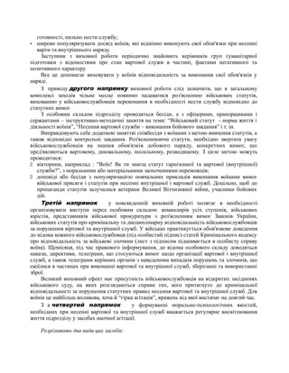 готовності, пильно нести службу;
· широко популяризувати досвід воїнів, які відмінно виконують свої обов'язки при несенні
варти та внутрішнього наряду.
Заступник з виховної роботи періодично знайомить керівників груп гуманітарної
підготовки з відомостями про стан вартової служи в частині, фактами негативного та
позитивного характеру.
Все це допомагає виховувати у воїнів відповідальність за виконання свої обов'язків у
наряді.
З приводу другого напрямку виховної роботи слід зазначити, що в загальному
комплексі заходів чільне месце повинно надаватися роз'ясненню військових статутів,
вихованню у військовослужбовців переконання в необхідності нести службу відповідно до
статутних вимог.
З особовим складом підрозділу проводяться бесіди, а з офіцерами, прапорщиками і
сержантами – інструктивно-методичні заняття на теми: “Військовий статут - норма життя і
діяльності воїнів”, “Несення вартової служби – виконання бойового завдання” і т. ін.
Виправдовують себе додаткові заняттяі співбесіди з воїнами з метою вивчення статутів, а
також відповідні контрольні завдання. Роз'ясненнюючи статути, необхідно звертати увагу
військовослужбовців на знання обов'язків добового наряду, конкретних вимог, що
пред'являються вартовому, днювальному, посильному, розводящому. З цією метою можуть
проводитися:
 вікторини, наприклад : “Воїн! Як ти знаєщ статут гарнізонної та вартової (внутрішної)
служби?”, з моральними або матеріальними заохоченнями переможців;
 доповіді або бесіди з популяризацією повчальних прикладів виконання воїнами вимог
військової присяги і статутів при несенні внутрішної і вартової служб. Доцільно, щоб до
пропаганди статутів залучалися ветерани Великої Вітчизняної війни, учасники бойових
дій.
Третій напрямок у повсякденній виховній роботі полягає в необхідності
організовувати виступи перед особовим складом: командирів усіх ступенів, військових
юрістів, представників військової прокуратури з роз'ясненням вимог Законів України,
військових статутів про кримінальну та дисциплінарну відповідальність військовослужбовців
за порушення віртової та внутрішної служб. У військах практикується обов'язкове доведення
до відома кожного військовослужбовця (під особистий підпис) статей Кримінального кодексу
про відповідальність за військові злочини (лист з підписом підшивається в особисту справу
воїна). Щомісяця, під час правового інформування, до відома особового складу доводяться
накази, директиви, телеграми, що стосуються вимог щодо організації вартової і внутрішної
служб, а також телеграми керівних органів з наведенням випадків порушень та злочинів, що
скоїлися в частинах при виконанні вартової та внутрішної служб, зберіганні та використанні
зброї.
Великий виховний ефект має присутність військовослужбовців на відкритих засіданнях
військового суду, на яких розглядаються справи тих, кого притягнуто до кримінальної
відповідальності за порушення статутних правил несення вартової та внутрішної служб. Для
воїнів це найбільш впливова, хоча й “гірка агітація”, вражень від якої вистачає на довгий час.
З а четвертий напрямок у формуванні морально-психологічних якостей,
необхідних при несенні вартової та внутрішної служб вважається регулярне висвітлювання
життя підрозділу у засобах наочної агітації.
Розрізняють два види цих засобів:
 