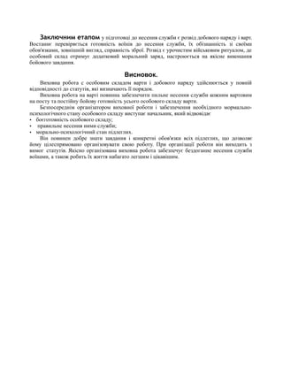 Заключним етапом у підготовці до несення служби є розвід добового наряду і варт.
Востаннє перевіряється готовність воїнів до несення служби, їх обізнанність зі своїми
обов'язками, зовнішній вигляд, справність зброї. Розвід є урочистим військовим ритуалом, де
особовий склад отримує додатковий моральний заряд, настроюється на якісне виконання
бойового завдання.
Висновок.
Виховна робота с особовим складом варти і добового наряду здійснюється у повній
відповідності до статутів, які визначають її порядок.
Виховна робота на варті повинна забезпечити пильне несення служби кожним вартовим
на посту та постійну бойову готовність усього особового складу варти.
Безпосереднім організатором виховної роботи і забезпечення необхідного мормально-
психологічного стану особового складу виступає начальник, який відвовідає
· боєготовність особового складу;
· правильне несення ними служби;
· морально-психологічний стан підлеглих.
Він повинен добре знати завдання і конкретні обов'язки всіх підлеглих, що дозволяє
йому цілеспрямовано організовувати свою роботу. При організації роботи він виходить з
вимог статутів. Якісно організована виховна робота забезпечує бездоганне несення служби
воїнами, а також робить їх життя набагато легшим і цікавішим.
 