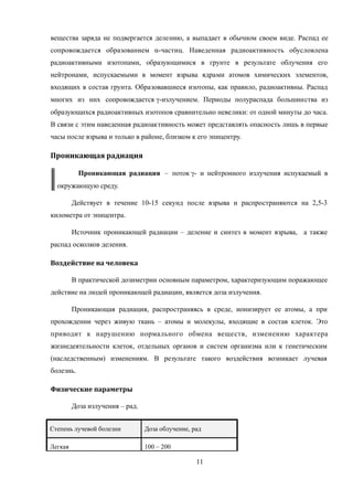 вещества заряда не подвергается делению, а выпадает в обычном своем виде. Распад ее
сопровождается образованием α-частиц. Наведенная радиоактивность обусловлена
радиоактивными изотопами, образующимися в грунте в результате облучения его
нейтронами, испускаемыми в момент взрыва ядрами атомов химических элементов,
входящих в состав грунта. Образовавшиеся изотопы, как правило, радиоактивны. Распад
многих из них сопровождается -излучением. Периоды полураспада большинства из
образующихся радиоактивных изотопов сравнительно невелики: от одной минуты до часа.
В связи с этим наведенная радиоактивность может представлять опасность лишь в первые
часы после взрыва и только в районе, близком к его эпицентру.
Проникающая радиация
Проникающая радиация – поток - и нейтронного излучения испукаемый в
окружающую среду.
Действует в течение 10-15 секунд после взрыва и распространяются на 2,5-3
километра от эпицентра.
Источник проникающей радиации – деление и синтез в момент взрыва, а также
распад осколков деления.
Воздействие на человека
В практической дозиметрии основным параметром, характеризующим поражающее
действие на людей проникающей радиации, является доза излучения.
Проникающая радиация, распространяясь в среде, ионизирует ее атомы, а при
прохождении через живую ткань – атомы и молекулы, входящие в состав клеток. Это
приводит к нарушению нормального обмена веществ, изменению характера
жизнедеятельности клеток, отдельных органов и систем организма или к генетическим
(наследственным) изменениям. В результате такого воздействия возникает лучевая
болезнь.
Физические параметры
Доза излучения – рад.
Степень лучевой болезни Доза облучение, рад
Легкая 100 – 200
11
 