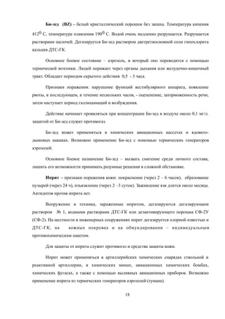 Би-зед (BZ) – белый кристаллический порошок без запаха. Температура кипения
4120 С, температура плавления 1900 С. Водой очень медленно разрушается. Разрушается
растворами щелочей. Дегазируется Би-зед раствором дветретиосновной соли гипохлорита
кальция ДТС-ГК.
Основное боевое состояние – аэрозоль, в который оно переводится с помощью
термической возгонки. Людей поражает через органы дыхания или желудочно-кишечный
тракт. Обладает периодом скрытого действия 0,5 - 3 часа.
Признаки поражения: нарушение функций вестибулярного аппарата, появление
рвоты, в последующем, в течение нескольких часов, - оцепенение, заторможенность речи;
затем наступает период галлюцинаций и возбуждения.
Действие начинает проявляться при концентрации Би-зед в воздухе около 0,1 мг/л.
защитой от Би-зед служит противогаз.
Би-зед может применяться в химических авиационных кассетах и ядовито-
дымовых шашках. Возможно применение Би-зед с помощью термических генераторов
аэрозолей.
Основное боевое назначение Би-зед – вызвать смятение среди личного состава,
лишить его возможности принимать разумные решения в сложной обстановке.
Иприт – признаки поражения кожи: покраснение (через 2 – 6 часов), образование
пузырей (через 24 ч), изъязвление (через 2 –3 суток). Заживление язв длится около месяца.
Антидотов против иприта нет.
Вооружение и техника, зараженные ипритом, дегазируются дегазирующим
раствором № 1, водными растворами ДТС-ГК или дезактивирующего порошка СФ-2У
(СФ-2). На местности и инженерных сооружениях иприт дегазируется хлорной известью и
ДТС-ГК, на кожных покровах и на обмундировании – индивидуальным
противохимическим пакетом.
Для защиты от иприта служит противогаз и средства защиты кожи.
Иприт может применяться в артиллерийских химических снарядах ствольной и
реактивной артиллерии, в химических минах, авиационных химических бомбах,
химических фугасах, а также с помощью выливных авиационных приборов. Возможно
применение иприта из термических генераторов аэрозолей (тумана).
18
 