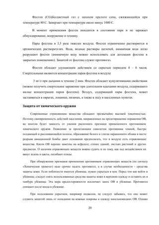 Фосген (CG)бесцветный газ с запахом прелого сена, сжижающийся при
температуре 80 С. Замерзает при температуре около минус 1000 С.
В момент применения фосген находится в состоянии пара и не заражает
обмундирование, вооружение и технику.
Пары фосгена в 3,5 раза тяжелее воздуха. Фосген ограниченно растворяется в
органических растворителях. Вода, водные растворы щелочей, аммиачная вода легко
разрушают фосген (аммиачную воду можно использовать для дегазации фосгена в
закрытых помещениях). Защитой от фосгена служит противогаз.
Фосген обладает удушающим действием со скрытым периодом 4 – 6 часов.
Смертельными являются концентрации паров фосгена в воздухе
3 мг/л при дыхании в течение 2 мин. Фосген обладает кумулятивными свойствами
(можно получить смертельное заражение при длительном вдыхании воздуха, содержащего
малые концентрации паров фосгена). Воздух, содержащий пары фосгена, может
застаиваться в оврагах, лощинах, низинах, а также в лесу и населенных пунктах.
Защита от химического оружия
Современные отравляющие вещества обладают чрезвычайно высокой токсичностью.
Поэтому своевременность действий населения, направленных на предотвращение поражения ОВ,
во многом будет зависеть от умения распознать признаки примененного противником
химического оружия. Появление за пролетающим самолетом противника темной, быстро
оседающей и рассеивающейся полосы, образование белого и слегка окрашенного облака в месте
разрыва авиационной бомбы дают основания предполагать, что в воздухе есть отравляющие
вещества. Капли ОВ хорошо заметны на асфальте, стенах зданий, листьях растений и других
предметах. О наличии отравляющих веществ можно судить и по тому, как под воздействием их
вянут зелень и цветы, погибают птицы.
При обнаружении признаков применения противником отравляющих веществ (по сигналу
«Химическая тревога») надо срочно надеть противогаз, а в случае необходимости - средства
защиты кожи. Если поблизости имеется убежище, нужно укрыться в нем. Перед тем как войти в
убежище, следует снять использованные средства защиты кожи и верхнюю одежду и оставить их в
тамбуре убежища. Эта мера предосторожности исключает занос ОВ в убежище. Противогаз
снимают после входа в убежище.
При пользовании укрытием, например подвалом, не следует забывать, что оно может
служить защитой лишь от попадания на кожные покровы и одежду капельножидких ОВ. Однако
20
 