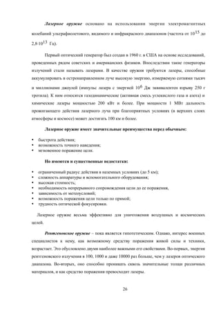 Лазерное оружие основано на использовании энергии электромагнитных
колебаний ультрафиолетового, видимого и инфракрасного диапазонов (частота от 1015 до
2,8·1013 Гц).
Первый оптический генератор был создан в 1960 г. в США на основе исследований,
проведенных рядом советских и американских физиков. Впоследствии такие генераторы
излучений стали называть лазерами. В качестве оружия требуются лазеры, способные
аккумулировать в остронаправленном луче высокую энергию, измеряемую сотнями тысяч
и миллионами джоулей (импульс лазера с энергией 106 Дж эквивалентен взрыву 250 г
тротила). К ним относятся газодинамические (активная смесь углекислого газа и азота) и
химические лазеры мощностью 200 кВт и более. При мощности 1 МВт дальность
прожигающего действия лазерного луча при благоприятных условиях (в верхних слоях
атмосферы и космосе) может достигать 100 км и более.
Лазерное оружие имеет значительные преимущества перед обычным:
 быстрота действия;
 возможность точного наведения;
 мгновенное поражение цели.
Но имеются и существенные недостатки:
 ограниченный радиус действия в наземных условиях (до 5 км);
 сложность аппаратуры и вспомогательного оборудования;
 высокая стоимость;
 необходимость непрерывного сопровождения цели до ее поражения,
 зависимость от метеоусловий;
 возможность поражения цели только по прямой;
 трудность оптической фокусировки.
Лазерное оружие весьма эффективно для уничтожения воздушных и космических
целей.
Рентгеновское оружие – пока является гипотетическим. Однако, интерес военных
специалистов к нему, как возможному средству поражения живой силы и техники,
возрастает. Это обусловлено двумя наиболее важными его свойствами. Во-первых, энергия
рентгеновского излучения в 100, 1000 и даже 10000 раз больше, чем у лазеров оптического
диапазона. Во-вторых, оно способно проникать сквозь значительные толщи различных
материалов, и как средство поражения превосходит лазеры.
26
 