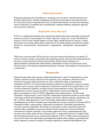 Выбор оборудования
В процессе раскроя мне понадобились: ножницы; мел или мыло; сантиметровая лента;
булавки портновские; линейка закройщика. В процессе сметывания мне понадобились:
мел или мыло; резец; копировальный лист; булавки портновские; игла ручная; ножницы;
нитки. В процессе стачивания мне понадобились: швейная машина; ножницы; поролка;
мел или мыло; ножницы.
Направление моды. Мой стиль
В 70-х гг. в характере массовой моды произошли принципиальные изменения. Определяя
модность одежды, стали говорить не только о фасонах, длине, но и стиле. Особенности
каждого стиля создает покрой, форма, отделка ткани, набор предметов одежды, а также
различные дополнения, бижутерия и косметика. В настоящее время основными стилями
являются: - классический; - молодежный; - спортивный; - джинсовый; - фольклорный; -
ретро.
Мой стиль классический. Он больше всех подходит моему внутреннему состоянию. В
моде есть вещи, которые, несмотря на все перемены вкусов, пристрастий, привязанностей
остаются в определенной степени неизменными. Общее мнение признает их
превосходными, примерными, образцовыми. Пропорции одежды классического стиля
соответствуют естественным пропорциям фигуры человека, линии форм и деталей просты
и лаконичны.
История юбки
В средние века юбка представляла собой присборенное у горла и подпоясанное в талии
одеяние длиной до колен. Носили ее как мужчины, так, и женщины. Начиная с XY в.,
женская готическая юбка разделилась на лиф и собственно юбку в современном
понимании. В XYI в. Состоятельные женщины одевались в массивные, тяжелые одежды,
которые шили из сукна, дорогих парчовых и бархатных тканей. В последней трети этого
столетия появляются фижмы, плоским колесом опоясывающие талию. Достигалось это
надеванием стеганого валика под юбку и собранной из ткани платья фрезой,
располагающейся на талии. В XYII в. Женщины носят вертюгадены - особого рода
"бочарные" обручи вокруг талии. В XYIII в. Появляются преимущественно гладкие юбки
с большим количеством украшений: оборок, цветочных гирлянд, кружев, драпировок. До
40-х гг.XIX в. юбка кроится из 3 или 5 полотнищ. Натягивается спереди и слегка
присборивается на боках. Боковые швы скашиваются и уходят на спину. В середине XIX в.
появляются юбки с кринолинами, украшаются воланами и зубчиками, расшиваются
тесьмой, галуном и кружевом. Во второй его половине на смену кринолину приходит
нижняя юбка с оборками и подушка-турнюр. В конце прошлого столетия женщины
затягивались в корсет до бедер, а стан плавно переходит сзади в драпированный трен,
поэтому часть юбки лежит на полу. В начале XX в. с появлением силуэта "модерн" юбка
кроится расклешенная сзади с удлиненным передом. В 20-х гг. юбки снова поднимаются
до колена. В наши дни характерны разнообразные формы юбок: прямые и расширенные
книзу, широкие и узкие, в складку, из клиньев, короткие и длинные юбки-брюки и др.
 