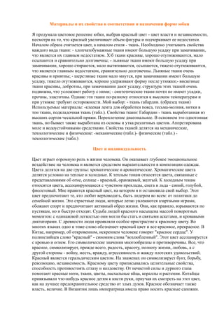 Материалы и их свойства в соответствии и назначении форме юбки
Я продумала цветовое решение юбки, выбрав красный цвет - цвет власти и независимости,
несмотря на то, что красный увеличивает объем фигуры и подчеркивает ее недостатки.
Началом образа считается цвет, а началом стиля - ткань. Необходимо учитывать свойства
каждого вида ткани: - хлопчатобумажные ткани имеют большую усадку при замачивании,
что является их главным недостатком. Х/б ткани красивы, хорошо отутюживаются, мало
осыпаются и сравнительно долговечны; - льняные ткани имеют большую усадку при
замачивании, хорошо стираются, мало вытягиваются, осыпаются, тяжело отутюживаются,
что является главным недостатком, сравнительно долговечны. Льняные ткани очень
красивы и приятны; - шерстяные ткани мало мнутся, при замачивании имеют большую
усадку, тяжело отутюживаются, хорошо удерживают форму после утюжки;- вискозные
ткани красивы, добротны, при замачивании дают усадку, структура этих тканей очень
подвижна, что усложняет работу с ними; - синтетические ткани почти не имеют усадки,
прочны, эластичны. Однако эти ткани по-разному относятся к высоким температурам и
при утюжке требуют осторожности. Мой выбор: - ткань габардин. (образец ткани)
Используемые материалы: -клеевая лента для обработки пояса, тесьма-молния, нитки в
тон ткани, подкладочная ткань (табл.). Свойства ткани: Габардин - ткань выработанная из
высших сортов чесальной пряжи. Переплетение диагональное. В основном это однотонная
ткань, но бывает также выработана из основы и утка различных цветов. Аппретирована
моле и водоустойчивыми средствами. Свойства тканей делятся на механические,
технологические и физические: -механические (табл.)- физические (табл.) -
технологические (табл.)
Цвет и индивидуальность
Цвет играет огромную роль в жизни человека. Он оказывает глубокое эмоциональное
воздействие на человека и является средством выразительности в композиции одежды.
Цвета делятся на две группы: хроматические и ароматические. Хроматические цвета
делятся условно на теплые и холодные. К теплым тонам относятся цвета, связанные с
представлениями об огне, солнце - красный, оранжевый, желтый. К холодным тонам
относятся цвета, ассоциирующиеся с чувством прохлады, снега и льда - синий, голубой,
фиолетовый. Мне нравится красный цвет, на котором я и остановила свой выбор. Этот
цвет предпочитают те, кто любит верховодить, быть лидером во всем: от политики до
семейной жизни. Это страстные люди, которые легко увлекаются азартными играми,
обожают спорт и предпочитают активный образ жизни. Они, как правило, взрываются по
пустякам, но и быстро отходят. Судьба людей красного насыщена массой поворотных
моментов: с одинаковой легкостью они могли бы стать и святыми аскетами, и кровавыми
диктаторами. С древности люди проявляли особое пристрастие к красному цвету. Во
многих языках одно и тоже слово обозначает красный цвет и все красивое, прекрасное. В
Китае, например, об откровенном, искреннем человеке говорят "красное сердце". У
полинезийцев слово "красный" - синоним слова "возлюбленный". Этот цвет ассоциируется
с кровью и огнем. Его символические значения многообразны и противоречивы. Все, что
красное, символизирует, прежде всего, радость, красоту, полноту жизни, любовь, а с
другой стороны - войну, месть, вражду, агрессивность и жажду плотских удовольствий.
Красный является геральдическим цветом. На знаменах он символизирует бунт, борьбу,
революцию, независимость. Красному цвету приписывались целительные свойства,
способность противостоять сглазу и колдовству. От нечистой силы и дурного глаза
помогают красные нити, ткани, цветы, пасхальные яйца, кораллы и растения. Китайцы
привязывали что-нибудь красное детям к кисти руки, приучая их смотреть на этот цвет,
как на лучшее предохранительное средство от злых духов. Красное обозначает также
власть, величие. В Византии лишь императрица имела право носить красные сапожки.
 
