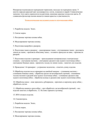 Император подписывался пурпурными чернилами, восседал на пурпурном троне. У
многих народов красный цвет ассоциируется с югом, пламенем и жарой. Символическое
значение этого цвета переносится на растения, имеющие красные плоды или цветы. В
славянском фольклоре калина является знаком красоты и девственности.
Технологическая последовательность изготовления юбки
1. Разработка модели. Эскиз.
2. Снятие мерок.
3. Построение чертежа основы юбки.
4. Моделирование чертежа основы.
5. Подготовка выкройки к раскрою.
6. Подготовка ткани к раскрою: - декатирование ткани; - отутюживание ткани; - разложить
лекала на ткани; - произвела обмеловку лекал; - отложить припуски на швы; - произвести
раскрой.
7. Подготовка изделия к примерке: - прокладывание копировальных и контрольных
стежков; - сметывание вытачек; - сметывание среднего шва заднего полотнища юбки; -
сметывание боковых швов; - приметать тесьму по линии талии; - наметать низ изделия.
8. Проведение 1-й примерки: - устранение недочетов; - отметить длину изделия.
9. Обработка изделия после примерки на швейной машине: - стачивание вытачек; -
стачивание боковых швов; - обработка срезов зигзагообразной строчкой; - втачивание
тесьмы-молния в средний шов заднего полотнища юбки; - стачивание среднего шва
заднего полотнища юбки; - обработка шлицы в среднем шве заднего полотнища юбки;
10. Обработка пояса: - пояс проклеить дублирином; - притачать к верхнему срезу юбки; -
обработать петлю.
11. Обработка нижнего среза юбки: - срез обработать зигзагообразной строчкой; - низ
изделия заметать и обработать. 12. На поясе пришить пуговицу.
13. ВТО готового изделия.
14. Самоконтроль.
1. Разработка модели. Эскиз.
2. Снятие мерок.
3. Построение чертежа основы юбки.
4. Моделирование чертежа основы.
 
