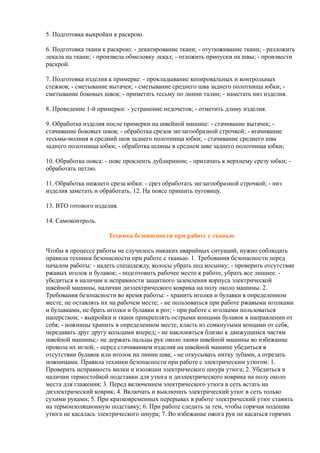 5. Подготовка выкройки к раскрою.
6. Подготовка ткани к раскрою: - декатирование ткани; - отутюживание ткани; - разложить
лекала на ткани; - произвела обмеловку лекал; - отложить припуски на швы; - произвести
раскрой.
7. Подготовка изделия к примерке: - прокладывание копировальных и контрольных
стежков; - сметывание вытачек; - сметывание среднего шва заднего полотнища юбки; -
сметывание боковых швов; - приметать тесьму по линии талии; - наметать низ изделия.
8. Проведение 1-й примерки: - устранение недочетов; - отметить длину изделия.
9. Обработка изделия после примерки на швейной машине: - стачивание вытачек; -
стачивание боковых швов; - обработка срезов зигзагообразной строчкой; - втачивание
тесьмы-молния в средний шов заднего полотнища юбки; - стачивание среднего шва
заднего полотнища юбки; - обработка шлицы в среднем шве заднего полотнища юбки;
10. Обработка пояса: - пояс проклеить дублирином; - притачать к верхнему срезу юбки; -
обработать петлю.
11. Обработка нижнего среза юбки: - срез обработать зигзагообразной строчкой; - низ
изделия заметать и обработать. 12. На поясе пришить пуговицу.
13. ВТО готового изделия.
14. Самоконтроль.
Техника безопасности при работе с тканью
Чтобы в процессе работы не случилось никаких аварийных ситуаций, нужно соблюдать
правила техники безопасности при работе с тканью. 1. Требования безопасности перед
началом работы: - надеть спецодежду, волосы убрать под косынку; - проверить отсутствие
ржавых иголок и булавок; - подготовить рабочее место к работе, убрать все лишнее. -
убедиться в наличии и исправности защитного заземления корпуса электрической
швейной машины, наличии диэлектрического коврика на полу около машины. 2.
Требования безопасности во время работы: - хранить иголки и булавки в определенном
месте, не оставлять их на рабочем месте; - не пользоваться при работе ржавыми иголками
и булавками, не брать иголки и булавки в рот; - при работе с иголками пользоваться
наперстком; - выкройки и ткани прикреплять острыми концами булавок в направлении от
себя; - ножницы хранить в определенном месте, класть из сомкнутыми концами от себя,
передавать друг другу кольцами вперед; - не наклоняться близко к движущимся частям
швейной машины;- не держать пальцы рук около лапки швейной машины во избежание
прокола их иглой; - перед стачиванием изделия на швейной машине убедиться в
отсутствии булавок или иголок на линии шва; - не откусывать нитку зубами, а отрезать
ножницами. Правила техники безопасности при работе с электрическим утюгом: 1.
Проверить исправность вилки и изоляции электрического шнура утюга; 2. Убедиться в
наличии термостойкой подставки для утюга и диэлектрического коврика на полу около
места для глажения; 3. Перед включением электрического утюга в сеть встать на
диэлектрический коврик; 4. Включать и выключать электрический утюг в сеть только
сухими руками; 5. При кратковременных перерывах в работе электрический утюг ставить
на термоизоляционную подставку; 6. При работе следить за тем, чтобы горячая подошва
утюга не касалась электрического шнура; 7. Во избежание ожога рук не касаться горячих
 