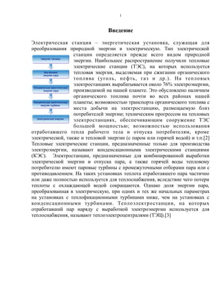 Введение
Электрическая станция – энергетическая установка, служащая для
преобразования природной энергии в электрическую. Тип электрической
станции определяется прежде всего видом природной
энергии. Наибольшее распространение получили тепловые
электрические станции (ТЭС), на которых используется
тепловая энергия, выделяемая при сжигании органического
топлива (уголь, нефть, газ и др.). На тепловых
электростанциях вырабатывается около 76% электроэнергии,
производимой на нашей планете. Это обусловлено наличием
органического топлива почти во всех районах нашей
планеты; возможностью транспорта органического топлива с
места добычи на электростанцию, размещаемую близ
потребителей энергии; техническим прогрессом на тепловых
электростанциях, обеспечивающим сооружение ТЭС
большой мощностью; возможностью использования
отработавшего тепла рабочего тела и отпуска потребителям, кроме
электрической, также и тепловой энергии (с паром или горячей водой) и т.п.[2]
Тепловые электрические станции, предназначенные только для производства
электроэнергии, называют конденсационными электрическими станциями
(КЭС). Электростанции, предназначенные для комбинированной выработки
электрической энергии и отпуска пара, а также горячей воды тепловому
потребителю имеют паровые турбины с промежуточными отборами пара или с
противодавлением. На таких установках теплота отработавшего пара частично
или даже полностью используется для теплоснабжения, вследствие чего потери
теплоты с охлаждающей водой сокращаются. Однако доля энергии пара,
преобразованная в электрическую, при одних и тех же начальных параметрах
на установках с теплофикационными турбинами ниже, чем на установках с
конденсационными турбинами. Теплоэлектростанции, на которых
отработавший пар наряду с выработкой электроэнергии используется для
теплоснабжения, называют теплоэлектроцентралями (ТЭЦ).[3]
1
 