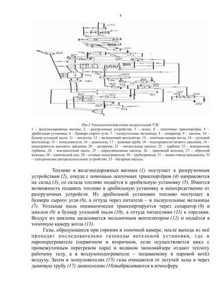 Рис.2 Технологическая схема пылеугольной ТЭС
1 – железнодорожные вагоны; 2 – разгрузочные устройства; 3 – склад; 4 – ленточные транспортёры; 5 –
дробильная установка; 6 – бункера сырого угля; 7 – пылеугольные мельницы; 8 – сепаратор; 9 – циклон; 10 –
бункер угольной пыли; 11 – питатели; 12 – мельничный вентилятор; 13 – топочная камера котла; 14 – дутьевой
вентилятор; 15 – золоуловители; 16 – дымососы; 17 – дымовая труба; 18 – подогреватели низкого давления; 19 –
подогреватели высокого давления; 20 – деаэратор; 21 – питательные насосы; 22 – турбина; 23 – конденсатор
турбины; 24 – конденсатный насос; 25 – циркуляционные насосы; 26 – приемный колодец; 27 – сбросной
колодец; 28 – химический цех; 29 – сетевые подогреватели; 30 – трубопровода; 31 – линия отвода конденсата; 32
– электрическое распределительное устройство; 33 – багерные насосы.
Топливо в железнодорожных вагонах (1) поступает к разгрузочным
устройствам (2), откуда с помощью ленточных транспортёров (4) направляется
на склад (3), со склада топливо подаётся в дробильную установку (5). Имеется
возможность подавать топливо в дробильную установку и непосредственно от
разгрузочных устройств. Из дробильной установки топливо поступает в
бункера сырого угля (6), а оттуда через питатели – в пылеугольные мельницы
(7). Угольная пыль пневматически транспортируется через сепаратор (8) и
циклон (9) в бункер угольной пыли (10), а оттуда питателями (11) к горелкам.
Воздух из циклона засасывается мельничным вентилятором (12) и подаётся в
топочную камеру котла (13).
Газы, образующиеся при горении в топочной камере, после выхода из неё
проходят последовательно газоходы котельной установки, где в
пароперегревателе (первичном и вторичном, если осуществляется цикл с
промежуточным перегревом пара) и водяном экономайзере отдают теплоту
рабочему телу, а в воздухоподогревателе – подаваемому в паровой котёл
воздуху. Затем в золоуловителях (15) газы очищаются от летучей золы и через
дымовую трубу (17) дымососами (16)выбрасываются в атмосферу.
4
 