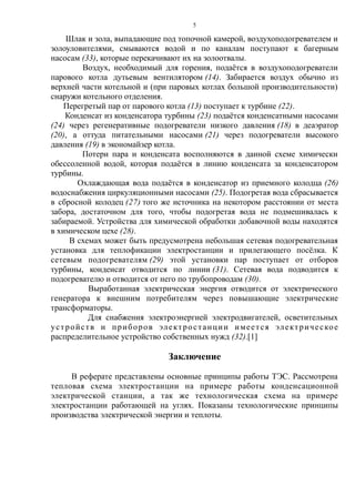 Шлак и зола, выпадающие под топочной камерой, воздухоподогревателем и
золоуловителями, смываются водой и по каналам поступают к багерным
насосам (33), которые перекачивают их на золоотвалы.
Воздух, необходимый для горения, подаётся в воздухоподогреватели
парового котла дутьевым вентилятором (14). Забирается воздух обычно из
верхней части котельной и (при паровых котлах большой производительности)
снаружи котельного отделения.
Перегретый пар от парового котла (13) поступает к турбине (22).
Конденсат из конденсатора турбины (23) подаётся конденсатными насосами
(24) через регенеративные подогреватели низкого давления (18) в деаэратор
(20), а оттуда питательными насосами (21) через подогреватели высокого
давления (19) в экономайзер котла.
Потери пара и конденсата восполняются в данной схеме химически
обессоленной водой, которая подаётся в линию конденсата за конденсатором
турбины.
Охлаждающая вода подаётся в конденсатор из приемного колодца (26)
водоснабжения циркуляционными насосами (25). Подогретая вода сбрасывается
в сбросной колодец (27) того же источника на некотором расстоянии от места
забора, достаточном для того, чтобы подогретая вода не подмешивалась к
забираемой. Устройства для химической обработки добавочной воды находятся
в химическом цехе (28).
В схемах может быть предусмотрена небольшая сетевая подогревательная
установка для теплофикации электростанции и прилегающего посёлка. К
сетевым подогревателям (29) этой установки пар поступает от отборов
турбины, конденсат отводится по линии (31). Сетевая вода подводится к
подогревателю и отводится от него по трубопроводам (30).
Выработанная электрическая энергия отводится от электрического
генератора к внешним потребителям через повышающие электрические
трансформаторы.
Для снабжения электроэнергией электродвигателей, осветительных
устройств и приборов электростанции имеется электрическое
распределительное устройство собственных нужд (32).[1]
Заключение
В реферате представлены основные принципы работы ТЭС. Рассмотрена
тепловая схема электростанции на примере работы конденсационной
электрической станции, а так же технологическая схема на примере
электростанции работающей на углях. Показаны технологические принципы
производства электрической энергии и теплоты.
5
 