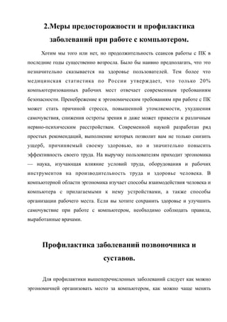 2.Меры предосторожности и профилактика
заболеваний при работе с компьютером.
Хотим мы того или нет, но продолжительность сеансов работы с ПК в
последние годы существенно возросла. Было бы наивно предполагать, что это
незначительно сказывается на здоровье пользователей. Тем более что
медицинская статистика по России утверждает, что только 20%
компьютеризованных рабочих мест отвечает современным требованиям
безопасности. Пренебрежение к эргономическим требованиям при работе с ПК
может стать причиной стресса, повышенной утомляемости, ухудшения
самочувствия, снижения остроты зрения и даже может привести к различным
нервно-психическим расстройствам. Современной наукой разработан ряд
простых рекомендаций, выполнение которых позволит вам не только снизить
ущерб, причиняемый своему здоровью, но и значительно повысить
эффективность своего труда. На выручку пользователям приходит эргономика
— наука, изучающая влияние условий труда, оборудования и рабочих
инструментов на производительность труда и здоровье человека. В
компьютерной области эргономика изучает способы взаимодействия человека и
компьютера с прилагаемыми к нему устройствами, а также способы
организации рабочего места. Если вы хотите сохранить здоровье и улучшить
самочувствие при работе с компьютером, необходимо соблюдать правила,
выработанные врачами.
Профилактика заболеваний позвоночника и
суставов.
Для профилактики вышеперечисленных заболеваний следует как можно
эргономичней организовать место за компьютером, как можно чаще менять
 
