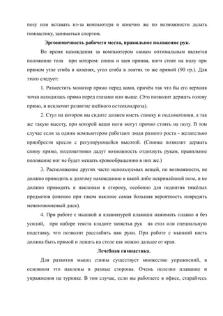 позу или вставать из-за компьютера и конечно же по возможности делать
гимнастику, заниматься спортом.
Эргономичность рабочего места, правильное положение рук.
Во время нахождения за компьютером самым оптимальным является
положение тела при котором: спина и шея прямая, ноги стоят на полу при
прямом угле сгиба в коленях, угол сгиба в локтях то же прямой (90 гр.). Для
этого следует:
1. Разместить монитор прямо перед вами, причём так что бы его верхняя
точка находилась прямо перед глазами или выше. (Это позволит держать голову
прямо, и исключит развитие шейного остеохондроза).
2. Стул на котором вы сидите должен иметь спинку и подлокотники, а так
же такую высоту, при которой ваши ноги могут прочно стоять на полу. В том
случае если за одним компьютером работают люди разного роста - желательно
приобрести кресло с регулирующейся высотой. (Спинка позволит держать
спину прямо, подлокотники дадут возможность отдохнуть рукам, правильное
положение ног не будет мешать кровообращению в них же.)
3. Расположение других часто используемых вещей, по возможности, не
должно приводить к долгому нахождению в какой либо искривлённой позе, и не
должно приводить к наклонам в сторону, особенно для поднятия тяжёлых
предметов (именно при таком наклоне самая большая вероятность повредить
межпозвонковый диск).
4. При работе с мышкой и клавиатурой клавиши нажимать плавно и без
усилий, при наборе текста кладите запястья рук на стол или специальную
подставку, что позволит расслабить вам руки. При работе с мышкой кисть
должна быть прямой и лежать на столе как можно дальше от края.
Лечебная гимнастика.
Для развития мышц спины существует множество упражнений, в
основном это наклоны в разные стороны. Очень полезно плавание и
упражнения на турнике. В том случае, если вы работаете в офисе, старайтесь
 