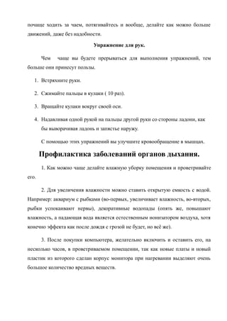 почаще ходить за чаем, потягивайтесь и вообще, делайте как можно больше
движений, даже без надобности.
Упражнение для рук.
Чем чаще вы будете прерываться для выполнения упражнений, тем
больше они принесут пользы.
1. Встряхните руки.
2. Сжимайте пальцы в кулаки ( 10 раз).
3. Вращайте кулаки вокруг своей оси.
4. Надавливая одной рукой на пальцы другой руки со стороны ладони, как
бы выворачивая ладонь и запястье наружу.
С помощью этих упражнений вы улучшите кровообращение в мышцах.
Профилактика заболеваний органов дыхания.
1. Как можно чаще делайте влажную уборку помещения и проветривайте
его.
2. Для увеличения влажности можно ставить открытую емкость с водой.
Например: аквариум с рыбками (во-первых, увеличивает влажность, во-вторых,
рыбки успокаивают нервы), декоративные водопады (опять же, повышают
влажность, а падающая вода является естественным ионизатором воздуха, хотя
конечно эффекта как после дождя с грозой не будет, но всё же).
3. После покупки компьютера, желательно включить и оставить его, на
несколько часов, в проветриваемом помещении, так как новые платы и новый
пластик из которого сделан корпус монитора при нагревании выделяют очень
большое количество вредных веществ.
 