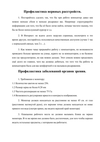 Профилактика нервных расстройств.
1. Постарайтесь сделать так, что бы при работе компьютер давал как
можно меньше сбоев и меньше раздражал вас. Например: структурируйте
информацию для того, что бы её было легко найти, почаще чистите мышку, что
бы не бесил непослушный курсор и т.д.
2. В Интернет: не ждите долго загрузки страницы, посмотрите в это
время другую, постарайтесь пользоваться качественным доступом (лучше 1 час
с нормальной связью, чем 2 с ...).
3. Как можно чаще прерывайте работу с компьютером, по возможности
проводите больше времени на улице, курите не за компьютером, а на балконе
или где предусмотрено, но как можно дальше. Этот список можно продолжать
ещё долго но главное, чего вы должны добиться, это того что бы работа за
компьютером была для вас комфортной и не вызывала раздражения.
Профилактика заболеваний органов зрения.
1. Требования к монитору:
1.1 Количество цветов не менее 256.
1.2 Размер зерна не более 0.28 мм
1.3 Частота регенерации не менее 75 Гц
1.4 Возможность регулировки яркости и контраста изображения.
2. Монитор должен находиться на расстоянии не менее 45 см. от глаз
(расстояние вытянутой руки), его верхняя точка должна находиться не ниже
прямого взгляда (смотря прямо, вы видите верхний край монитора)
3. Освещение рабочего места не должно вызывать блики на экране
монитора. В то же время оно должно быть достаточным, для того чтобы хорошо
видеть остальные предметы, с которыми вы работаете.
 
