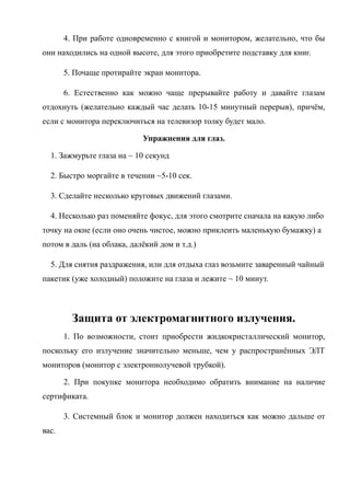 4. При работе одновременно с книгой и монитором, желательно, что бы
они находились на одной высоте, для этого приобретите подставку для книг.
5. Почаще протирайте экран монитора.
6. Естественно как можно чаще прерывайте работу и давайте глазам
отдохнуть (желательно каждый час делать 10-15 минутный перерыв), причём,
если с монитора переключиться на телевизор толку будет мало.
Упражнения для глаз.
1. Зажмурьте глаза на ~ 10 секунд
2. Быстро моргайте в течении ~5-10 сек.
3. Сделайте несколько круговых движений глазами.
4. Несколько раз поменяйте фокус, для этого смотрите сначала на какую либо
точку на окне (если оно очень чистое, можно приклеить маленькую бумажку) а
потом в даль (на облака, далёкий дом и т.д.)
5. Для снятия раздражения, или для отдыха глаз возьмите заваренный чайный
пакетик (уже холодный) положите на глаза и лежите ~ 10 минут.
Защита от электромагнитного излучения.
1. По возможности, стоит приобрести жидкокристаллический монитор,
поскольку его излучение значительно меньше, чем у распространённых ЭЛТ
мониторов (монитор с электроннолучевой трубкой).
2. При покупке монитора необходимо обратить внимание на наличие
сертификата.
3. Системный блок и монитор должен находиться как можно дальше от
вас.
 