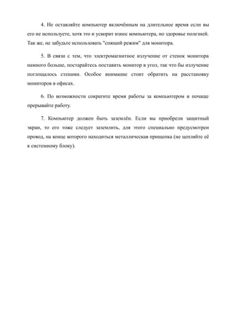 4. Не оставляйте компьютер включённым на длительное время если вы
его не используете, хотя это и ускорит износ компьютера, но здоровье полезней.
Так же, не забудьте использовать "спящий режим" для монитора.
5. В связи с тем, что электромагнитное излучение от стенок монитора
намного больше, постарайтесь поставить монитор в угол, так что бы излучение
поглощалось стенами. Особое внимание стоит обратить на расстановку
мониторов в офисах.
6. По возможности сократите время работы за компьютером и почаще
прерывайте работу.
7. Компьютер должен быть заземлён. Если вы приобрели защитный
экран, то его тоже следует заземлить, для этого специально предусмотрен
провод, на конце которого находиться металлическая прищепка (не цепляйте её
к системному блоку).
 