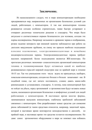 Заключение.
Из вышесказанного следует, что в мире компьютеризации необходимо
придерживаться мер, направленных на организацию безопасных условий для
людей, работающих с компьютером. А так как компьютерная техника
развивается сегодня особенно стремительно, также быстро устаревают и
отмирают различные технические решения и стандарты. Что вчера было
актуально и соответствовало нормам безопасности для человека, сегодня эти
нормы несовершенны. Например: мелькание и дрожание экрана и изображения,
резкое падение контраста при внешней засветке наблюдается при работе на
дисплеях вакуумными трубками, на смену им пришли наиболее подходящие
п л о с к и е п л а зм е н н ы е , эл е кт р ол юм и н е с ц е н т н ы е и н о ве й ш и е
жидкокристаллические экраны. Электролюминесцентные экраны требуют
высоких напряжений. Более подходящими являются ЖК-мониторы. По
прогнозам различных экономико- социологических организаций компьютерная
техника и телекоммуникации будут оставаться одной из наиболее
развивающихся отраслей мировой индустрии еще по крайней мере в течении
10-15 лет. Так что уменьшения этого числа ждать не приходиться, наоборот,
повальная компьютеризация, сегодня все больше и больше захватывает нас. В
подобной гонке, где нет ничего постоянного, сложно давать какие-либо
рекомендации и устанавливать стандарты. А потому, пока компьютерный бум
не пойдет на убыль, перед эргономикой и эргономистами будут вставать новые
задачи, касающиеся организации безопасных и комфортных условий для людей
работающих с компьютерами. В настоящее время многие фирмы,
занимающиеся выпуском компьютеров, озабочены проблемой заболеваний
связанных с компьютером. Они разрабатывают новые средства для снижения
риска заболеваний (к таким средствам относится, например, защитный экран,
который в настоящее время монтируется непосредственно в дисплей), по
крайней мере, в настоящее время эти средства остаются несовершенными. Но
даже самое эргономичное оборудование в мире не поможет нам избежать
 