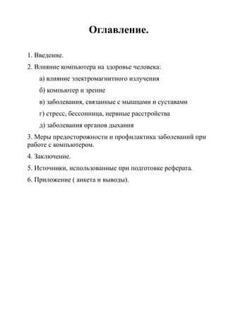 Оглавление.
1. Введение.
2. Влияние компьютера на здоровье человека:
а) влияние электромагнитного излучения
б) компьютер и зрение
в) заболевания, связанные с мышцами и суставами
г) стресс, бессонница, нервные расстройства
д) заболевания органов дыхания
3. Меры предосторожности и профилактика заболеваний при
работе с компьютером.
4. Заключение.
5. Источники, использованные при подготовке реферата.
6. Приложение ( анкета и выводы).
 