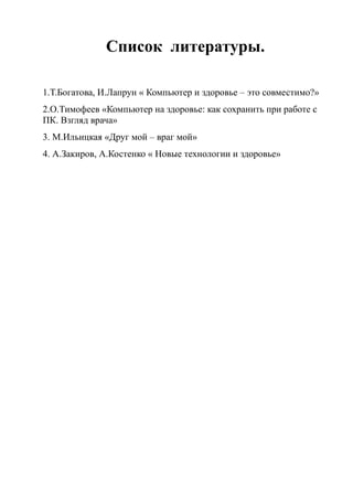 Список литературы.
1.Т.Богатова, И.Лапрун « Компьютер и здоровье – это совместимо?»
2.О.Тимофеев «Компьютер на здоровье: как сохранить при работе с
ПК. Взгляд врача»
3. М.Ильицкая «Друг мой – враг мой»
4. А.Закиров, А.Костенко « Новые технологии и здоровье»
 