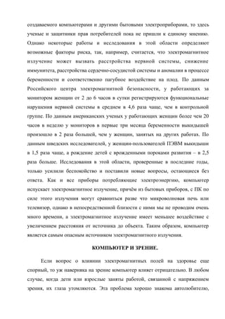 создаваемого компьютерами и другими бытовыми электроприборами, то здесь
ученые и защитники прав потребителей пока не пришли к единому мнению.
Однако некоторые работы и исследования в этой области определяют
возможные факторы риска, так, например, считается, что электромагнитное
излучение может вызвать расстройства нервной системы, снижение
иммунитета, расстройства сердечно-сосудистой системы и аномалии в процессе
беременности и соответственно пагубное воздействие на плод. По данным
Российского центра электромагнитной безопасности, у работающих за
монитором женщин от 2 до 6 часов в сутки регистрируются функциональные
нарушения нервной системы в среднем в 4,6 раза чаще, чем в контрольной
группе. По данным американских ученых у работающих женщин более чем 20
часов в неделю у мониторов в первые три месяца беременности выкидышей
произошло в 2 раза большей, чем у женщин, занятых на других работах. По
данным шведских исследователей, у женщин-пользователей ПЭВМ выкидыши
в 1,5 раза чаще, а рождение детей с врожденными пороками развития – в 2,5
раза больше. Исследования в этой области, проверенные в последние годы,
только усилили беспокойство и поставили новые вопросы, остающиеся без
ответа. Как и все приборы потребляющие электроэнергию, компьютер
испускает электромагнитное излучение, причём из бытовых приборов, с ПК по
силе этого излучения могут сравниться разве что микроволновая печь или
телевизор, однако в непосредственной близости с ними мы не проводим очень
много времени, а электромагнитное излучение имеет меньшее воздействие с
увеличением расстояния от источника до объекта. Таким образом, компьютер
является самым опасным источником электромагнитного излучения.
КОМПЬЮТЕР И ЗРЕНИЕ.
Если вопрос о влиянии электромагнитных полей на здоровье еще
спорный, то уж наверняка на зрение компьютер влияет отрицательно. В любом
случае, когда дети или взрослые заняты работой, связанной с напряжением
зрения, их глаза утомляются. Эта проблема хорошо знакома автолюбителю,
 