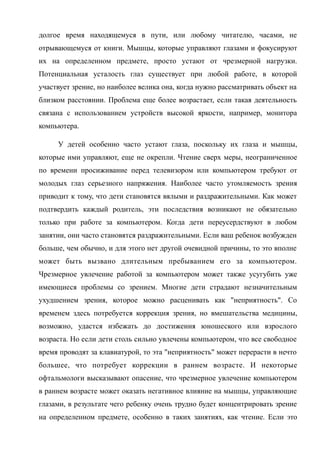 долгое время находящемуся в пути, или любому читателю, часами, не
отрывающемуся от книги. Мышцы, которые управляют глазами и фокусируют
их на определенном предмете, просто устают от чрезмерной нагрузки.
Потенциальная усталость глаз существует при любой работе, в которой
участвует зрение, но наиболее велика она, когда нужно рассматривать объект на
близком расстоянии. Проблема еще более возрастает, если такая деятельность
связана с использованием устройств высокой яркости, например, монитора
компьютера.
У детей особенно часто устают глаза, поскольку их глаза и мышцы,
которые ими управляют, еще не окрепли. Чтение сверх меры, неограниченное
по времени просиживание перед телевизором или компьютером требуют от
молодых глаз серьезного напряжения. Наиболее часто утомляемость зрения
приводит к тому, что дети становятся вялыми и раздражительными. Как может
подтвердить каждый родитель, эти последствия возникают не обязательно
только при работе за компьютером. Когда дети переусердствуют в любом
занятии, они часто становятся раздражительными. Если ваш ребенок возбужден
больше, чем обычно, и для этого нет другой очевидной причины, то это вполне
может быть вызвано длительным пребыванием его за компьютером.
Чрезмерное увлечение работой за компьютером может также усугубить уже
имеющиеся проблемы со зрением. Многие дети страдают незначительным
ухудшением зрения, которое можно расценивать как "неприятность". Со
временем здесь потребуется коррекция зрения, но вмешательства медицины,
возможно, удастся избежать до достижения юношеского или взрослого
возраста. Но если дети столь сильно увлечены компьютером, что все свободное
время проводят за клавиатурой, то эта "неприятность" может перерасти в нечто
большее, что потребует коррекции в раннем возрасте. И некоторые
офтальмологи высказывают опасение, что чрезмерное увлечение компьютером
в раннем возрасте может оказать негативное влияние на мышцы, управляющие
глазами, в результате чего ребенку очень трудно будет концентрировать зрение
на определенном предмете, особенно в таких занятиях, как чтение. Если это
 