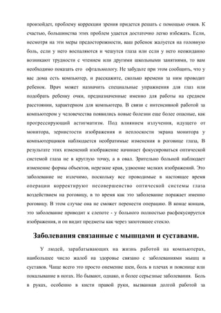 произойдет, проблему коррекции зрения придется решать с помощью очков. К
счастью, большинства этих проблем удается достаточно легко избежать. Если,
несмотря на эти меры предосторожности, ваш ребенок жалуется на головную
боль, если у него воспаляются и чешутся глаза или если у него неожиданно
возникают трудности с чтением или другими школьными занятиями, то вам
необходимо показать его офтальмологу. Не забудьте при этом сообщить, что у
вас дома есть компьютер, и расскажите, сколько времени за ним проводит
ребенок. Врач может назначить специальные упражнения для глаз или
подобрать ребенку очки, предназначенные именно для работы на среднем
расстоянии, характерном для компьютера. В связи с интенсивной работой за
компьютером у человечества появились новые болезни еще более опасные, как
прогрессирующий астигматизм. Под влиянием излучения, идущего от
монитора, зернистости изображения и неплоскости экрана монитора у
компьютерщиков наблюдается необратимые изменения в роговице глаза, В
результате этих изменений изображение начинает фокусироваться оптической
системой глаза не в круглую точку, а в овал. Зрительно больной наблюдает
изменение формы объектов, нерезкие края, удвоение мелких изображений. Это
заболевание не излечимо, поскольку все проводимые в настоящее время
операции корректируют несовершенство оптической системы глаза
воздействием на роговицу, в то время как это заболевание поражает именно
роговицу. В этом случае она не сможет перенести операцию. В конце концов,
это заболевание приводит к слепоте - у больного полностью расфокусируется
изображения, и он видит предметы как через запотевшее стекло.
Заболевания связанные с мышцами и суставами.
У людей, зарабатывающих на жизнь работой на компьютерах,
наибольшее число жалоб на здоровье связано с заболеваниями мышц и
суставов. Чаще всего это просто онемение шеи, боль в плечах и пояснице или
покалывание в ногах. Но бывают, однако, и более серьезные заболевания. Боль
в руках, особенно в кисти правой руки, вызванная долгой работой за
 