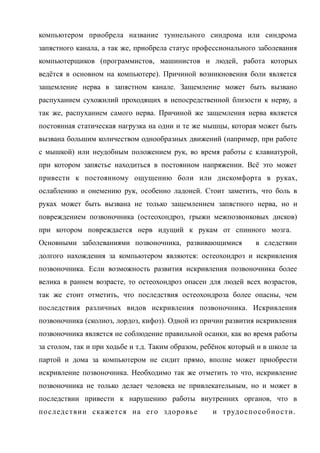 компьютером приобрела название туннельного синдрома или синдрома
запястного канала, а так же, приобрела статус профессионального заболевания
компьютерщиков (программистов, машинистов и людей, работа которых
ведётся в основном на компьютере). Причиной возникновения боли является
защемление нерва в запястном канале. Защемление может быть вызвано
распуханием сухожилий проходящих в непосредственной близости к нерву, а
так же, распуханием самого нерва. Причиной же защемления нерва является
постоянная статическая нагрузка на одни и те же мышцы, которая может быть
вызвана большим количеством однообразных движений (например, при работе
с мышкой) или неудобным положением рук, во время работы с клавиатурой,
при котором запястье находиться в постоянном напряжении. Всё это может
привести к постоянному ощущению боли или дискомфорта в руках,
ослаблению и онемению рук, особенно ладоней. Стоит заметить, что боль в
руках может быть вызвана не только защемлением запястного нерва, но и
повреждением позвоночника (остеохондроз, грыжи межпозвонковых дисков)
при котором повреждается нерв идущий к рукам от спинного мозга.
Основными заболеваниями позвоночника, развивающимися в следствии
долгого нахождения за компьютером являются: остеохондроз и искривления
позвоночника. Если возможность развития искривления позвоночника более
велика в раннем возрасте, то остеохондроз опасен для людей всех возрастов,
так же стоит отметить, что последствия остеохондроза более опасны, чем
последствия различных видов искривления позвоночника. Искривления
позвоночника (сколиоз, лордоз, кифоз). Одной из причин развития искривления
позвоночника является не соблюдение правильной осанки, как во время работы
за столом, так и при ходьбе и т.д. Таким образом, ребёнок который и в школе за
партой и дома за компьютером не сидит прямо, вполне может приобрести
искривление позвоночника. Необходимо так же отметить то что, искривление
позвоночника не только делает человека не привлекательным, но и может в
последствии привести к нарушению работы внутренних органов, что в
последствии скажется на его здоровье и трудоспособности.
 