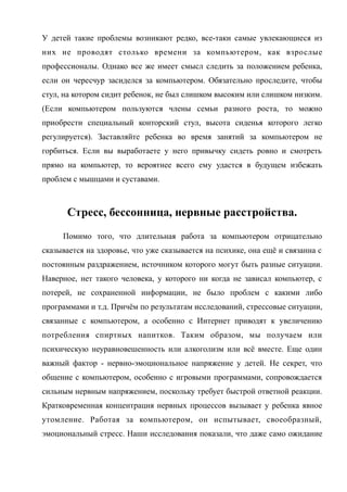 У детей такие проблемы возникают редко, все-таки самые увлекающиеся из
них не проводят столько времени за компьютером, как взрослые
профессионалы. Однако все же имеет смысл следить за положением ребенка,
если он чересчур засиделся за компьютером. Обязательно проследите, чтобы
стул, на котором сидит ребенок, не был слишком высоким или слишком низким.
(Если компьютером пользуются члены семьи разного роста, то можно
приобрести специальный конторский стул, высота сиденья которого легко
регулируется). Заставляйте ребенка во время занятий за компьютером не
горбиться. Если вы выработаете у него привычку сидеть ровно и смотреть
прямо на компьютер, то вероятнее всего ему удастся в будущем избежать
проблем с мышцами и суставами.
Стресс, бессонница, нервные расстройства.
Помимо того, что длительная работа за компьютером отрицательно
сказывается на здоровье, что уже сказывается на психике, она ещё и связанна с
постоянным раздражением, источником которого могут быть разные ситуации.
Наверное, нет такого человека, у которого ни когда не зависал компьютер, с
потерей, не сохраненной информации, не было проблем с какими либо
программами и т.д. Причём по результатам исследований, стрессовые ситуации,
связанные с компьютером, а особенно с Интернет приводят к увеличению
потребления спиртных напитков. Таким образом, мы получаем или
психическую неуравновешенность или алкоголизм или всё вместе. Еще один
важный фактор - нервно-эмоциональное напряжение у детей. Не секрет, что
общение с компьютером, особенно с игровыми программами, сопровождается
сильным нервным напряжением, поскольку требует быстрой ответной реакции.
Кратковременная концентрация нервных процессов вызывает у ребенка явное
утомление. Работая за компьютером, он испытывает, своеобразный,
эмоциональный стресс. Наши исследования показали, что даже само ожидание
 