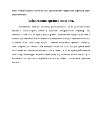 игры сопровождается значительным увеличением содержания гормонов коры
надпочечников.
Заболевания органов дыхания.
Заболевания органов дыхания, развивающиеся из-за долговременной
работы с компьютером, имеют в основном аллергический характер. Это
связанно с тем, что во время долгой работы компьютера корпус монитора и
платы в системном блоке нагреваются и выделяют в воздух вредные вещества,
особенно если компьютер новый. Помимо выделения вредных веществ,
компьютер создаёт вокруг себя электростатическое поле, которое притягивает
пыль и соответственно она оседает у вас в лёгких, в то же время работающий
компьютер деонизирует окружающую среду, и уменьшает влажность воздуха.
Каждый из этих факторов пагубно влияет как на лёгкие, так и на весь организм
в целом.
 