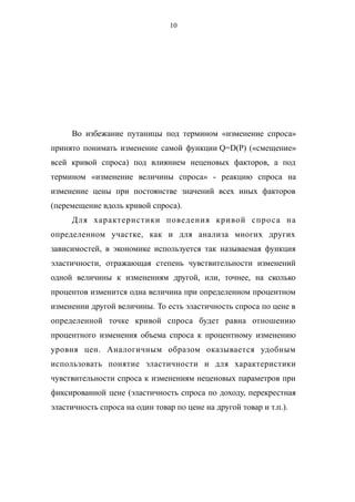 10
Во избежание путаницы под термином «изменение спроса»
принято понимать изменение самой функции Q=D(P) («смещение»
всей кривой спроса) под влиянием неценовых факторов, а под
термином «изменение величины спроса» - реакцию спроса на
изменение цены при постоянстве значений всех иных факторов
(перемещение вдоль кривой спроса).
Для характеристики поведения кривой спроса на
определенном участке, как и для анализа многих других
зависимостей, в экономике используется так называемая функция
эластичности, отражающая степень чувствительности изменений
одной величины к изменениям другой, или, точнее, на сколько
процентов изменится одна величина при определенном процентном
изменении другой величины. То есть эластичность спроса по цене в
определенной точке кривой спроса будет равна отношению
процентного изменения объема спроса к процентному изменению
уровня цен. Аналогичным образом оказывается удобным
использовать понятие эластичности и для характеристики
чувствительности спроса к изменениям неценовых параметров при
фиксированной цене (эластичность спроса по доходу, перекрестная
эластичность спроса на один товар по цене на другой товар и т.п.).
 