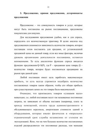 11
2. Предложение, кривая предложения, детерминанты
предложения
Предложение – это совокупность товаров и услуг, которые
могут быть поставлены на рынок поставщиками, предложены
покупателям для покупки.
Для исследования предложения удобно, как и для спроса,
определить его количественную трактовку. В целях анализа под
предложением понимается зависимость количества товаров, которое
поставщик готов поставлять для продажи, от установленной
продажной цены на данный товар, если все иные факторы, включая
уровень организации деятельности поставщика, остаются
неизменными. То есть аналогично функции спроса вводится
функция предложения Q=S(P), где P – продажная цена товара, Q –
количество товара, которое будет поставляться продавцами на
рынок при данной цене.
Любой поставщик имеет цель заработать максимальную
прибыль, то есть всегда стремится подобрать количество
поставляемых товаров таким образом, чтобы его общая прибыль
при существующих ценах на эти товары была максимальной.
Очевидно, что производить товаров «слишком мало»
невыгодно, т.к. любой поставщик несет так называемые постоянные
затраты, не зависящие от объема поставок (например, плата за
аренду помещений, оплата труда административного и
обслуживающего персонала, амортизация стоимости зданий и
оборудования, которые имеют физически и «морально»
ограниченный срок службы независимо от степени их
эксплуатации). Ясно, что на чем большее количество поставленных
изделий распределяются эти постоянные расходы, тем меньшая
 