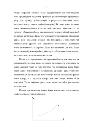 13
общим затратам, которые были осуществлены для производства
всех предыдущих изделий) превысит установленную продажную
цену (т.е. сумму, добавляемую в результате поставки этого
дополнительного товара к общей выручке). В этом случае поставка
этого дополнительного изделия действительно уменьшит, а не
увеличит общую прибыль, равную разности между общей выручкой
и общими затратами. Ясно, что чем выше установленная продажная
цена, тем больший объем производства соответствует
оптимальному уровню для отдельного поставщика: поставщик
имеет возможность выдержать более интенсивный (то есть более
дорогостоящий) режим работы, бóльшую себестоимость последнего
дополнительно произведенного изделия.
Кроме того, при повышении продажной цены для ряда других
поставщиков, которые ранее не имели возможности предлагать на
рынке данный товар по той причине, что продажные цены были
ниже даже минимально возможной средней себестоимости
поставляемых ими изделий, могут теперь начать поставки на рынок
этого товара, т.к. продажа товара для них теперь может быть
выгодной. Таким образом, рост цены влечет за собой увеличение
предложения.
Кривая предложения может быть схематично представлена
графически следующим образом:
P
Q
S
 
