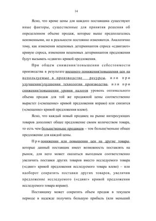 14
Ясно, что кроме цены для каждого поставщика существуют
иные факторы, существенные для принятия решения об
определенном объеме продаж, которые выше предполагались
неизменными, но в реальности постоянно изменяются. Аналогично
тому, как изменения неценовых детерминантов спроса «сдвигают»
кривую спроса, изменения неценовых детерминантов предложения
будут вызывать «сдвиги» кривой предложения.
При общем снижении/повышении себестоимости
производства в результате внешнего понижения/повышения цен на
используемые в производстве ресурсы, и л и п р и
улучшении/ухудшении технологии производства, и л и п р и
снижении/повышении уровня налогов уровень оптимального
объема продаж для той же продажной цены соответственно
вырастет («смещение» кривой предложения вправо) или снизится
(«смещение» кривой предложения влево).
Ясно, что каждый новый продавец на рынке интересующих
товаров дополняет общее предложение своим количеством товара,
то есть чем больше/меньше продавцов – тем больше/меньше общее
предложение для каждой цены.
П р и понижении или повышении цен на другие товары,
которые данный поставщик имеет возможность поставлять на
рынок, для него может оказаться выгодным соответственно
увеличить поставки других товаров вместо исследуемого товара
(«сдвиг» кривой предложения исследуемого товара влево) – или
наоборот сократить поставки других товаров, увеличив
предложение исследуемого («сдвиг» кривой предложения
исследуемого товара вправо).
Поставщику может сократить объем продаж в текущем
периоде в надежде получить большую прибыль (или меньший
 