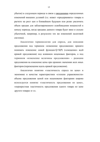 15
убыток) в следующем периоде в связи с ожиданиями определенных
изменений внешних условий (т.е. может «придерживать» товары в
расчете на рост цен в ближайшем будущем или резко увеличить
объем продаж для заблаговременного освобождения мощностей к
началу периода, когда продажа данного товара будет явно и сильно
убыточной, например, в результате тех же изменений налоговой
системы).
Аналогично терминологии для спроса, для описания
предложения под термином «изменение предложения» принято
понимать изменение самой функции Q=S(P) («смещение» всей
кривой предложения) под влиянием неценовых факторов, а под
термином «изменение величины предложения» - реакцию
предложения на изменение цены при прежних значениях всех иных
факторов (перемещение вдоль кривой предложения).
Аналогично понятию «эластичность спроса по цене» в
экономике в качестве характеристики «степени управляемости»
объема предложения ценой или неценовыми факторами широко
используется понятие «эластичность предложения по цене»,
«перекрестная эластичность предложения одного товара по цене
другого товара» и т.п.
 