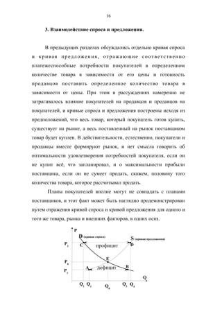 16
3. Взаимодействие спроса и предложения.
В предыдущих разделах обсуждались отдельно кривая спроса
и кривая предложения, отражающие соответственно
платежеспособные потребности покупателей в определенном
количестве товара в зависимости от его цены и готовность
продавцов поставить определенное количество товара в
зависимости от цены. При этом в рассуждениях намеренно не
затрагивалось влияние покупателей на продавцов и продавцов на
покупателей, и кривые спроса и предложения построены исходя из
предположений, что весь товар, который покупатель готов купить,
существует на рынке, а весь поставленный на рынок поставщиком
товар будет куплен. В действительности, естественно, покупатели и
продавцы вместе формируют рынок, и нет смысла говорить об
оптимальности удовлетворения потребностей покупателя, если он
не купит всё, что запланировал, и о максимальности прибыли
поставщика, если он не сумеет продать, скажем, половину того
количества товара, которое рассчитывал продать.
Планы покупателей вполне могут не совпадать с планами
поставщиков, и этот факт может быть наглядно продемонстрирован
путем отражения кривой спроса и кривой предложения для одного и
того же товара, рынка и внешних факторов, в одних осях.
профицит
дефицит
P
Q
D (кривая спроса)
S (кривая предложения)
Q0
P0
E
P2
P1
Q1
Q2
Q3
Q4
C D
A B
 