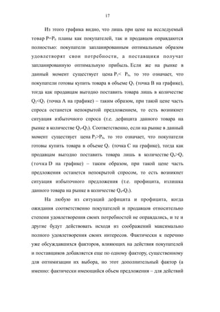 17
Из этого графика видно, что лишь при цене на исследуемый
товар P=P0 планы как покупателей, так и продавцов оправдаются
полностью: покупатели запланированным оптимальным образом
удовлетворят свои потребности, а поставщики получат
запланированную оптимальную прибыль. Если же на рынке в
данный момент существует цена P1< P0, то это означает, что
покупатели готовы купить товара в объеме Q3 (точка B на графике),
тогда как продавцам выгодно поставить товара лишь в количестве
Q2<Q3 (точка A на графике) – таким образом, при такой цене часть
спроса останется непокрытой предложением, то есть возникнет
ситуация избыточного спроса (т.е. дефицита данного товара на
рынке в количестве Q3-Q2). Соответственно, если на рынке в данный
момент существует цена P2>P0, то это означает, что покупатели
готовы купить товара в объеме Q1 (точка C на графике), тогда как
продавцам выгодно поставить товара лишь в количестве Q4>Q1
(точка D на графике) – таким образом, при такой цене часть
предложения останется непокрытой спросом, то есть возникнет
ситуация избыточного предложения (т.е. профицита, излишка
данного товара на рынке в количестве Q4-Q1).
На любую из ситуаций дефицита и профицита, когда
ожидания соответственно покупателей и продавцов относительно
степени удовлетворения своих потребностей не оправдались, и те и
другие будут действовать исходя из соображений максимально
полного удовлетворения своих интересов. Фактически к перечню
уже обсуждавшихся факторов, влияющих на действия покупателей
и поставщиков добавляется еще по одному фактору, существенному
для оптимизации их выбора, но этот дополнительный фактор (а
именно: фактически имеющийся объем предложения – для действий
 