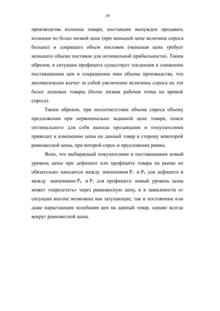 19
производства излишка товара, поставщик вынужден продавать
излишки по более низкой цене (при меньшей цене величина спроса
больше) и сокращать объем поставок (меньшая цена требует
меньшего объема поставок для оптимальной прибыльности). Таким
образом, в ситуации профицита существует тенденция к снижению
поставщиками цен и сокращению ими объема производства, что
автоматически влечет за собой увеличение величины спроса на эти
более дешевые товары (более низкая рабочая точка на кривой
спроса).
Таким образом, при несоответствии объема спроса объему
предложения при первоначально заданной цене товара, поиск
оптимального для себя выхода продавцами и покупателями
приводит к изменению цены на данный товар в сторону некоторой
равновесной цены, при которой спрос и предложение равны.
Ясно, что выбираемый покупателями и поставщиками новый
уровень цены при дефиците или профиците товара на рынке не
обязательно находится между значениями P1 и P0 для дефицита и
между значениями P0 и P2 для профицита: новый уровень цены
может «перелететь» через равновесную цену, и в зависимости от
ситуации вполне возможны как затухающие, так и постоянные или
даже нарастающие колебания цен на данный товар, однако всегда
вокруг равновесной цены.
 