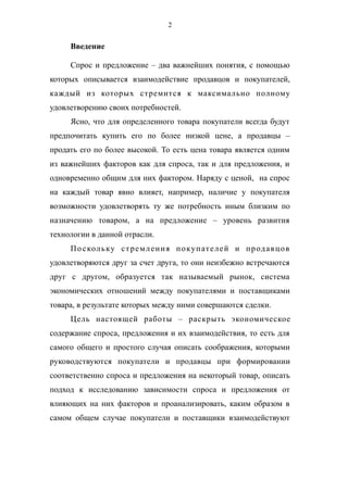 2
Введение
Спрос и предложение – два важнейших понятия, с помощью
которых описывается взаимодействие продавцов и покупателей,
каждый из которых стремится к максимально полному
удовлетворению своих потребностей.
Ясно, что для определенного товара покупатели всегда будут
предпочитать купить его по более низкой цене, а продавцы –
продать его по более высокой. То есть цена товара является одним
из важнейших факторов как для спроса, так и для предложения, и
одновременно общим для них фактором. Наряду с ценой, на спрос
на каждый товар явно влияет, например, наличие у покупателя
возможности удовлетворять ту же потребность иным близким по
назначению товаром, а на предложение – уровень развития
технологии в данной отрасли.
Поскольку стремления покупателей и продавцов
удовлетворяются друг за счет друга, то они неизбежно встречаются
друг с другом, образуется так называемый рынок, система
экономических отношений между покупателями и поставщиками
товара, в результате которых между ними совершаются сделки.
Цель настоящей работы – раскрыть экономическое
содержание спроса, предложения и их взаимодействия, то есть для
самого общего и простого случая описать соображения, которыми
руководствуются покупатели и продавцы при формировании
соответственно спроса и предложения на некоторый товар, описать
подход к исследованию зависимости спроса и предложения от
влияющих на них факторов и проанализировать, каким образом в
самом общем случае покупатели и поставщики взаимодействуют
 