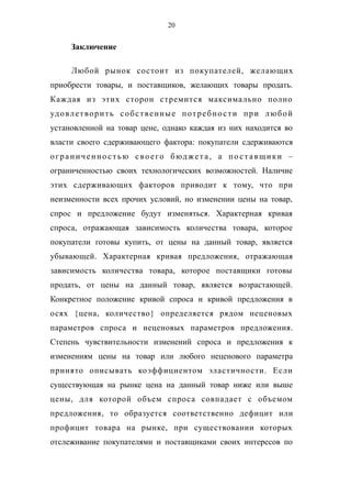 20
Заключение
Любой рынок состоит из покупателей, желающих
приобрести товары, и поставщиков, желающих товары продать.
Каждая из этих сторон стремится максимально полно
удовлетворить собственные потребности при любой
установленной на товар цене, однако каждая из них находится во
власти своего сдерживающего фактора: покупатели сдерживаются
ограниченно стью своего бюджета, а по ставщики –
ограниченностью своих технологических возможностей. Наличие
этих сдерживающих факторов приводит к тому, что при
неизменности всех прочих условий, но изменении цены на товар,
спрос и предложение будут изменяться. Характерная кривая
спроса, отражающая зависимость количества товара, которое
покупатели готовы купить, от цены на данный товар, является
убывающей. Характерная кривая предложения, отражающая
зависимость количества товара, которое поставщики готовы
продать, от цены на данный товар, является возрастающей.
Конкретное положение кривой спроса и кривой предложения в
осях {цена, количество} определяется рядом неценовых
параметров спроса и неценовых параметров предложения.
Степень чувствительности изменений спроса и предложения к
изменениям цены на товар или любого неценового параметра
принято описывать коэффициентом эластичности. Если
существующая на рынке цена на данный товар ниже или выше
цены, для которой объем спроса совпадает с объемом
предложения, то образуется соответственно дефицит или
профицит товара на рынке, при существовании которых
отслеживание покупателями и поставщиками своих интересов по
 