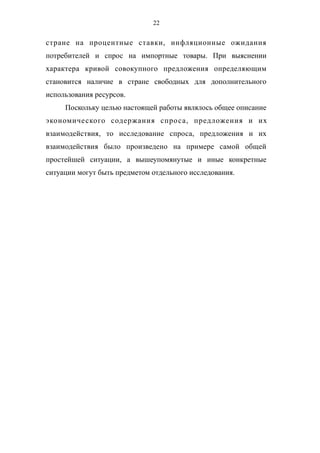 22
стране на процентные ставки, инфляционные ожидания
потребителей и спрос на импортные товары. При выяснении
характера кривой совокупного предложения определяющим
становится наличие в стране свободных для дополнительного
использования ресурсов.
Поскольку целью настоящей работы являлось общее описание
экономического содержания спроса, предложения и их
взаимодействия, то исследование спроса, предложения и их
взаимодействия было произведено на примере самой общей
простейшей ситуации, а вышеупомянутые и иные конкретные
ситуации могут быть предметом отдельного исследования.
 