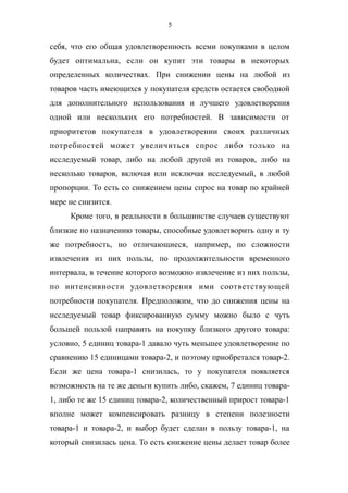 5
себя, что его общая удовлетворенность всеми покупками в целом
будет оптимальна, если он купит эти товары в некоторых
определенных количествах. При снижении цены на любой из
товаров часть имеющихся у покупателя средств остается свободной
для дополнительного использования и лучшего удовлетворения
одной или нескольких его потребностей. В зависимости от
приоритетов покупателя в удовлетворении своих различных
потребностей может увеличиться спрос либо только на
исследуемый товар, либо на любой другой из товаров, либо на
несколько товаров, включая или исключая исследуемый, в любой
пропорции. То есть со снижением цены спрос на товар по крайней
мере не снизится.
Кроме того, в реальности в большинстве случаев существуют
близкие по назначению товары, способные удовлетворить одну и ту
же потребность, но отличающиеся, например, по сложности
извлечения из них пользы, по продолжительности временного
интервала, в течение которого возможно извлечение из них пользы,
по интенсивности удовлетворения ими соответствующей
потребности покупателя. Предположим, что до снижения цены на
исследуемый товар фиксированную сумму можно было с чуть
большей пользой направить на покупку близкого другого товара:
условно, 5 единиц товара-1 давало чуть меньшее удовлетворение по
сравнению 15 единицами товара-2, и поэтому приобретался товар-2.
Если же цена товара-1 снизилась, то у покупателя появляется
возможность на те же деньги купить либо, скажем, 7 единиц товара-
1, либо те же 15 единиц товара-2, количественный прирост товара-1
вполне может компенсировать разницу в степени полезности
товара-1 и товара-2, и выбор будет сделан в пользу товара-1, на
который снизилась цена. То есть снижение цены делает товар более
 